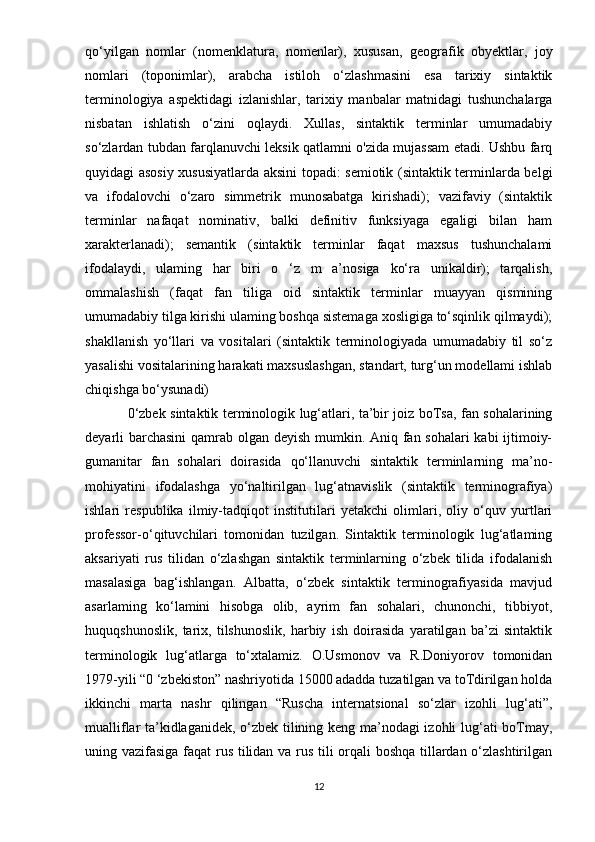 qo‘yilgan   nomlar   (nomenklatura,   nomenlar),   xususan,   geografik   obyektlar,   joy
nomlari   (toponimlar),   arabcha   istiloh   o‘zlashmasini   esa   tarixiy   sintaktik
terminologiya   aspektidagi   izlanishlar,   tarixiy   manbalar   matnidagi   tushunchalarga
nisbatan   ishlatish   o‘zini   oqlaydi.   Xullas,   sintaktik   terminlar   umumadabiy
so‘zlardan tubdan farqlanuvchi leksik qatlamni o'zida mujassam etadi. Ushbu farq
quyidagi asosiy xususiyatlarda aksini topadi: semiotik (sintaktik terminlarda belgi
va   ifodalovchi   o‘zaro   simmetrik   munosabatga   kirishadi);   vazifaviy   (sintaktik
terminlar   nafaqat   nominativ,   balki   definitiv   funksiyaga   egaligi   bilan   ham
xarakterlanadi);   semantik   (sintaktik   terminlar   faqat   maxsus   tushunchalami
ifodalaydi,   ulaming   har   biri   o   ‘z   m   a’nosiga   ko‘ra   unikaldir);   tarqalish,
ommalashish   (faqat   fan   tiliga   oid   sintaktik   terminlar   muayyan   qismining
umumadabiy tilga kirishi ulaming boshqa sistemaga xosligiga to‘sqinlik qilmaydi);
shakllanish   yo‘llari   va   vositalari   (sintaktik   terminologiyada   umumadabiy   til   so‘z
yasalishi vositalarining harakati maxsuslashgan, standart, turg‘un modellami ishlab
chiqishga bo‘ysunadi) 
0‘zbek sintaktik terminologik lug‘atlari, ta’bir joiz boTsa, fan sohalarining
deyarli barchasini  qamrab olgan deyish mumkin. Aniq fan sohalari  kabi  ijtimoiy-
gumanitar   fan   sohalari   doirasida   qo‘llanuvchi   sintaktik   terminlarning   ma’no-
mohiyatini   ifodalashga   yo‘naltirilgan   lug‘atnavislik   (sintaktik   terminografiya)
ishlari   respublika   ilmiy-tadqiqot   institutilari   yetakchi   olimlari,   oliy   o‘quv   yurtlari
professor-o‘qituvchilari   tomonidan   tuzilgan.   Sintaktik   terminologik   lug‘atlaming
aksariyati   rus   tilidan   o‘zlashgan   sintaktik   terminlarning   o‘zbek   tilida   ifodalanish
masalasiga   bag‘ishlangan.   Albatta,   o‘zbek   sintaktik   terminografiyasida   mavjud
asarlaming   ko‘lamini   hisobga   olib,   ayrim   fan   sohalari,   chunonchi,   tibbiyot,
huquqshunoslik,   tarix,   tilshunoslik,   harbiy   ish   doirasida   yaratilgan   ba’zi   sintaktik
terminologik   lug‘atlarga   to‘xtalamiz.   O.Usmonov   va   R.Doniyorov   tomonidan
1979-yili “0 ‘zbekiston” nashriyotida 15000 adadda tuzatilgan va toTdirilgan holda
ikkinchi   marta   nashr   qilingan   “Ruscha   internatsional   so‘zlar   izohli   lug‘ati”,
mualliflar ta’kidlaganidek, o‘zbek tilining keng ma’nodagi izohli lug‘ati boTmay,
uning vazifasiga faqat rus tilidan va rus tili orqali boshqa tillardan o‘zlashtirilgan
12
