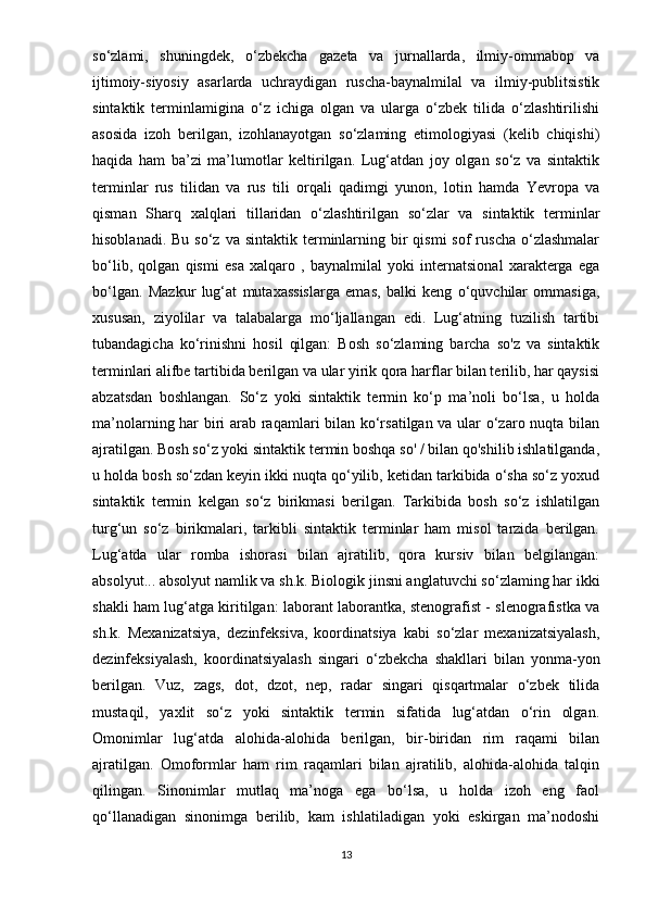 so‘zlami,   shuningdek,   o‘zbekcha   gazeta   va   jurnallarda,   ilmiy-ommabop   va
ijtimoiy-siyosiy   asarlarda   uchraydigan   ruscha-baynalmilal   va   ilmiy-publitsistik
sintaktik   terminlamigina   o‘z   ichiga   olgan   va   ularga   o‘zbek   tilida   o‘zlashtirilishi
asosida   izoh   berilgan,   izohlanayotgan   so‘zlaming   etimologiyasi   (kelib   chiqishi)
haqida   ham   ba’zi   ma’lumotlar   keltirilgan.   Lug‘atdan   joy   olgan   so‘z   va   sintaktik
terminlar   rus   tilidan   va   rus   tili   orqali   qadimgi   yunon,   lotin   hamda   Yevropa   va
qisman   Sharq   xalqlari   tillaridan   o‘zlashtirilgan   so‘zlar   va   sintaktik   terminlar
hisoblanadi.  Bu  so‘z  va sintaktik  terminlarning  bir   qismi  sof   ruscha  o‘zlashmalar
bo‘lib,   qolgan   qismi   esa   xalqaro   ,   baynalmilal   yoki   internatsional   xarakterga   ega
bo‘lgan.   Mazkur   lug‘at   mutaxassislarga   emas,   balki   keng   o‘quvchilar   ommasiga,
xususan,   ziyolilar   va   talabalarga   mo‘ljallangan   edi.   Lug‘atning   tuzilish   tartibi
tubandagicha   ko‘rinishni   hosil   qilgan:   Bosh   so‘zlaming   barcha   so'z   va   sintaktik
terminlari alifbe tartibida berilgan va ular yirik qora harflar bilan terilib, har qaysisi
abzatsdan   boshlangan.   So‘z   yoki   sintaktik   termin   ko‘p   ma’noli   bo‘lsa,   u   holda
ma’nolarning har biri arab raqamlari bilan ko‘rsatilgan va ular o‘zaro nuqta bilan
ajratilgan. Bosh so‘z yoki sintaktik termin boshqa so' / bilan qo'shilib ishlatilganda,
u holda bosh so‘zdan keyin ikki nuqta qo‘yilib, ketidan tarkibida o‘sha so‘z yoxud
sintaktik   termin   kelgan   so‘z   birikmasi   berilgan.   Tarkibida   bosh   so‘z   ishlatilgan
turg‘un   so‘z   birikmalari,   tarkibli   sintaktik   terminlar   ham   misol   tarzida   berilgan.
Lug‘atda   ular   romba   ishorasi   bilan   ajratilib,   qora   kursiv   bilan   belgilangan:
absolyut... absolyut namlik va sh.k. Biologik jinsni anglatuvchi so‘zlaming har ikki
shakli ham lug‘atga kiritilgan: laborant laborantka, stenografist - slenografistka va
sh.k.   Mexanizatsiya,   dezinfeksiva,   koordinatsiya   kabi   so‘zlar   mexanizatsiyalash,
dezinfeksiyalash,   koordinatsiyalash   singari   o‘zbekcha   shakllari   bilan   yonma-yon
berilgan.   Vuz,   zags,   dot,   dzot,   nep,   radar   singari   qisqartmalar   o‘zbek   tilida
mustaqil,   yaxlit   so‘z   yoki   sintaktik   termin   sifatida   lug‘atdan   o‘rin   olgan.
Omonimlar   lug‘atda   alohida-alohida   berilgan,   bir-biridan   rim   raqami   bilan
ajratilgan.   Omoformlar   ham   rim   raqamlari   bilan   ajratilib,   alohida-alohida   talqin
qilingan.   Sinonimlar   mutlaq   ma’noga   ega   bo‘lsa,   u   holda   izoh   eng   faol
qo‘llanadigan   sinonimga   berilib,   kam   ishlatiladigan   yoki   eskirgan   ma’nodoshi
13 