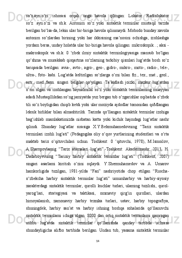 so‘z.ayn.o‘zi.   ishorasi   orqali   unga   havola   qilingan:   Lokator.   Radiolokator
so‘z   .ayn.o‘zi   va   sh.k.   Antonim   so‘z   yoki   sintaktik   terminlar   mustaqil   tarzda
berilgan bo‘lsa-da, lekin ular bir-biriga havola qilinmaydi. Mobodo bunday xavola
antonim   so‘zlardan   birining   yoki   har   ikkisining   ma’nosini   ochishga,   izohlashga
yordam bersa, unday holatda ular bir-biriga havola qilingan: mikroskopik...; aksi -
makroskopik   va   sh.k.   0   ‘zbek   ilmiy   sintaktik   terminlogiyasiga   mansub   bo‘lgan
qo‘shma   va   murakkab   qisqartma   so‘zlarning   tarkibiy   qismlari   lug‘atda   bosh   so‘z
tariqasida   berilgan:   avia-,   avto-,   agro-,   geo-,   gidro-,   mikro-,   moto-,   radio-,   tele-,
ultra-,   foto-   kabi.   Lug‘atda   keltirilgan   so‘zlarga   o‘mi   bilan   fiz.,   tex.,   mat.,   geol.,
astr.,   med.,farm.   singari   belgilar   qo‘yilgan.   Ta’kidlash   joizki,   mazkur   lug‘atdan
o‘rin  olgan   va   izohlangan  baynalmilal   so‘z   yoki   sintaktik   terminlaming   muayyan
adadi Mustaqillikdan so‘ng jamiyatda yuz bergan tub o‘zgarishlar oqibatida o‘zbek
tili so‘z boyligidan chiqib ketdi yoki ular moziyda ajdodlar tomonidan qoMlangan
leksik   birliklar   bilan   almashtirildi.   Tarixda   qo‘llangan   sintaktik   terminlar   izohiga
bag‘ishlab   mamlakatimizda   nisbatan   katta   yoki   kichik   hajmdagi   lug‘atlar   nashr
qilindi.   Shunday   lug‘atlar   sirasiga   X.Y.Bekmuhamedovning   “Tarix   sintaktik
terminlari   izohli   lug‘ati”   (Pedagogika   oliy   o‘quv   yurtlarining   studentlari   va   o‘rta
maktab   tarix   o‘qituvchilari   uchun.   Toshkent:   0   ‘qituvchi,   1978),   M.Ismoilov,
A.Sharopovlamig   “Tarix   atamalari   lug‘ati”.-Toshkent:   Akademnashr,   2013,   H.
Dadaboyevning   “Tarixiy   harbiy   sintaktik   terminlar   lug‘ati”   (Toshkent,   2007)
singari   asarlami   kiritish   o‘zini   oqlaydi.   Y.Shermuhamedov   va   A.   Umarov
hamkorligida   tuzilgan,   1981-yilda   “Fan”   nashriyotida   chop   etilgan   “Ruscha-
o‘zbekcha   harbiy   sintaktik   terminlar   lug‘ati”   umumharbiy   va   harbiy-siyosiy
xarakterdagi   sintaktik   terminlar,   qurolli   kuchlar   turlari,   ulaming   tuzilishi,   qurol-
yarog‘lari,   strategiyasi   va   taktikasi,   ommaviy   qirg‘in   qurollari,   ulardan
himoyalanish,   zamonaviy   harbiy   texnika   turlari,   ustav,   harbiy   topografiya,
shuningdek,   harbiy   san’at   va   harbiy   ishning   boshqa   sohalarida   qo‘llanuvchi
sintaktik   terminlami   ichiga   olgan.   8000   dan   ortiq   sintaktik   terminlami   qamragan
ushbu   lug‘atda   sintaktik   terminlar   qo‘llanishda   qanday   tartibda   uchrasa
shundayligicha   alifbo   tartibida   berilgan.   Undan   tub,   yasama   sintaktik   terminlar
14 