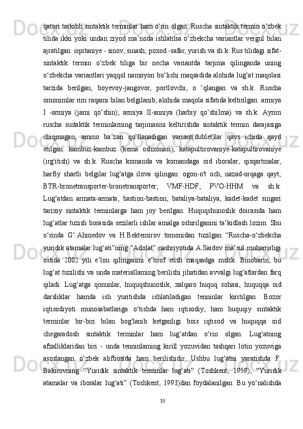 qatori tarkibli sintaktik terminlar ham o‘rin olgan. Ruscha sintaktik termin o‘zbek
tilida   ikki   yoki   undan   ziyod   ma’noda   ishlatilsa   o‘zbekcha   variantlar   vergul   bilan
ajratilgan: ispitaniye - sinov, sinash; poxod -safar, yurish va sh.k. Rus tilidagi sifat-
sintaktik   termin   o‘zbek   tiliga   bir   necha   variantda   tarjima   qilinganda   uning
o‘zbekcha variantlari yaqqol namoyon bo‘lishi maqsadida alohida lug‘at maqolasi
tarzida   berilgan;   boyevoy-jangovor,   portlovchi,   о   ‘qlangan   va   sh.k.   Ruscha
omonimlar rim raqami bilan belgilanib, alohida maqola sifatida keltirilgan: armiya
I   -armiya   (jami   qo‘shin);   armiya   II-anniya   (harbiy   qo‘shiIma)   va   sh.k.   Ayrim
ruscha   sintaktik   terminlarning   tarjimasini   keltirishda   sintaktik   termin   darajasiga
chiqmagan,   ammo   ba’zan   qo‘llanadigan   variant(dublet)lar   qavs   ichida   qayd
etilgan:   kambuz-kambuz   (kema   oshxonasi),   katapultirovaniye-katapultirovaniye
(irg'itish)   va   sh.k.   Ruscha   komanda   va   komandaga   oid   iboralar,   qisqartmalar,
harfiy   shartli   belgilar   lug‘atga   ilova   qilingan:   ogon-o't   och,   nazad-orqaga   qayt;
BTR-bronetransporter-bronetransporter;   VMF-HDF,   PVO-HHM   va   sh.k.
Lug‘atdan   armata-armata,   bastion-bastion,   bataliya-bataliya,   kadet-kadet   singari
tarixiy   sintaktik   terminlarga   ham   joy   berilgan.   Huquqshunoslik   doirasida   ham
lug‘atlar tuzish borasida sezilarli ishIar amalga oshirilganini ta’kidlash lozim. Shu
o‘rinda   G‘.Ahmedov   va   H.Bektemirov   tomonidan   tuzilgan   “Ruscha-o‘zbekcha
yuridik atamalar lug‘ati”ning “Adolat” nashriyotida A.Saidov ma’sul muharrirligi
ostida   2002   yili   e’lon   qilinganini   e’tirof   etish   maqsadga   molik.   Binobarin,   bu
lug‘at tuzilishi va unda materiallaming berilishi jihatidan avvalgi lug‘atlardan farq
qiladi.   Lug‘atga   qonunlar,   huquqshunoslik,   xalqaro   huquq   sohasi,   huquqqa   oid
darsliklar   hamda   ish   yuritishda   ishlatiladigan   tenninlar   kiritilgan.   Bozor
iqtisodiyoti   munosabatlariga   o‘tishda   ham   iqtisodiy,   ham   huquqiy   sintaktik
terminlar   bir-biri   bilan   bog'lanib   ketganligi   bois   iqtisod   va   huquqqa   oid
chegaradosh   sintaktik   terminlar   ham   lug‘atdan   o‘rin   olgan.   Lug‘atning
afzalliklaridan   biri   -   unda   tenninlaming   kirill   yozuvidan   tashqari   lotin   yozuviga
asoslangan   o‘zbek   alifbosida   ham   berilishidir.   Ushbu   lug‘atni   yaratishda   F.
Bakirovning   “Yuridik   sintaktik   terminlar   lug‘ati”   (Toshkent,   1959),   “Yuridik
atamalar   va   iboralar   lug‘ati”   (Toshkent,   1993)dan   foydalanilgan.   Bu   yo‘nalishda
15 