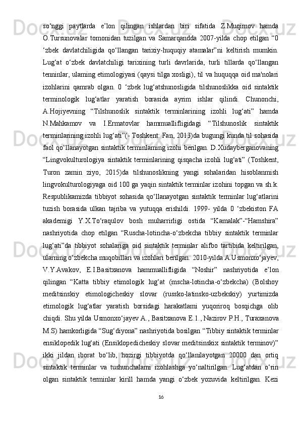 so‘nggi   paytlarda   e’lon   qilingan   ishlardan   biri   sifatida   Z.Muqimov   hamda
O.Tursunovalar   tomonidan   tuzilgan   va   Samarqandda   2007-yilda   chop   etilgan   “0
‘zbek   davlatchiligida   qo‘llangan   tarixiy-huquqiy   atamalar”ni   keltirish   mumkin.
Lug‘at   o‘zbek   davlatchiligi   tarixining   turli   davrlarida,   turli   tillarda   qo‘llangan
tenninlar, ulaming etimologiyasi (qaysi tilga xosligi), til va huquqqa oid ma'nolari
izohlarini   qamrab   olgan.   0   ‘zbek   lug‘atshunosligida   tilshunoslikka   oid   sintaktik
terminologik   lug‘atlar   yaratish   borasida   ayrim   ishlar   qilindi.   Chunonchi,
A.Hojiyevning   “Tilshunoslik   sintaktik   terminlarining   izohli   lug‘ati”   hamda
N.Mahkamov   va   I.Ermatovlar   hammuallifligidagi   “Tilshunoslik   sintaktik
terminlarining izohli lug‘ati”(- Toshkent: Fan, 2013)da bugungi kunda til sohasida
faol qo‘llanayotgan sintaktik terminlaming izohi berilgan. D.Xudayberganovaning
“Lingvokulturologiya   sintaktik   terminlarining   qisqacha   izohli   lug‘ati”   (Toshkent,
Turon   zamin   ziyo,   2015)da   tilshunoslikning   yangi   sohalaridan   hisoblanmish
lingvokulturologiyaga oid 100 ga yaqin sintaktik terminlar izohini topgan va sh.k.
Respublikamizda   tibbiyot   sohasida   qo‘llanayotgan   sintaktik   terminlar   lug‘atlarini
tuzish   borasida   ulkan   tajriba   va   yutuqqa   erishildi.   1999-   yilda   0   ‘zbekiston   FA
akademigi   Y.X.To‘raqulov   bosh   muharrirligi   ostida   “Kamalak”-“Hamshira”
nashriyotida   chop   etilgan   “Ruscha-lotincha-o‘zbekcha   tibbiy   sintaktik   terminlar
lug‘ati”da   tibbiyot   sohalariga   oid   sintaktik   terminlar   alifbo   tartibida   keltirilgan,
ularning o‘zbekcha muqobillari va izohlari berilgan. 2010-yilda A.Usmonxo‘jayev,
V.Y.Avakov,   E.I.Basitxanova   hammuallifligida   “Noshir”   nashriyotida   e’lon
qilingan   “Katta   tibbiy   etimologik   lug‘at   (mscha-lotincha-o‘zbekcha)   (Bolshoy
meditsinskiy   etimologicheskiy   slovar   (russko-latinsko-uzbekskiy)   yurtimizda
etimologik   lug‘atlar   yaratish   borsidagi   harakatlami   yuqoriroq   bosqichga   olib
chiqdi. Shu yilda Usmonxo‘jayev A., Basitxanova  Е .1., Nazirov P.H., Turaxanova
M.S) hamkorligida “Sug‘diyona” nashriyotida bosilgan “Tibbiy sintaktik terminlar
ensiklopedik  lug‘ati   (Ensiklopedicheskiy   slovar  meditsinskix   sintaktik terminov)”
ikki   jildan   iborat   bo‘lib,   hozirgi   tibbiyotda   qo‘llanilayotgan   20000   dan   ortiq
sintaktik   terminlar   va   tushunchalami   izohlashga   yo‘naltirilgan.   Lug‘atdan   o‘rin
olgan   sintaktik   terminlar   kirill   hamda   yangi   o‘zbek   yozuvida   keltirilgan.   Kezi
16 