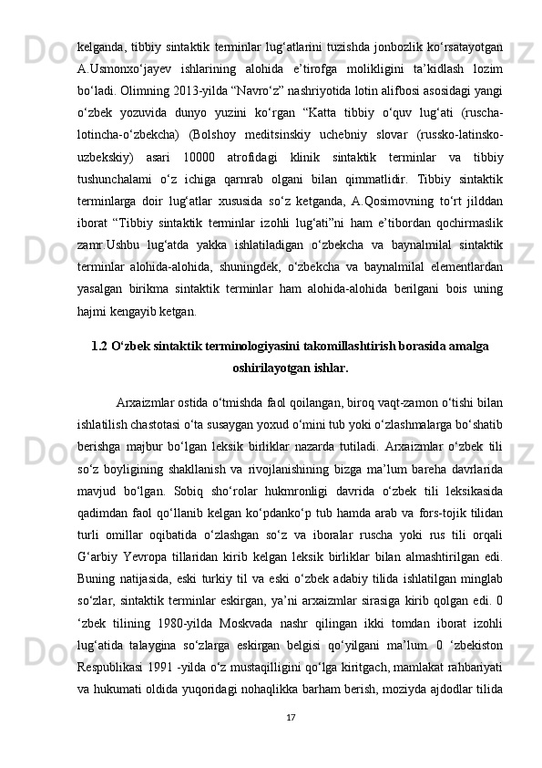 kelganda,   tibbiy   sintaktik   terminlar   lug‘atlarini   tuzishda   jonbozlik   ko‘rsatayotgan
A.Usmonxo‘jayev   ishlarining   alohida   e’tirofga   molikligini   ta’kidlash   lozim
bo‘ladi. Olimning 2013-yilda “Navro‘z” nashriyotida lotin alifbosi asosidagi yangi
o‘zbek   yozuvida   dunyo   yuzini   ko‘rgan   “Katta   tibbiy   o‘quv   lug‘ati   (ruscha-
lotincha-o‘zbekcha)   (Bolshoy   meditsinskiy   uchebniy   slovar   (russko-latinsko-
uzbekskiy)   asari   10000   atrofidagi   klinik   sintaktik   terminlar   va   tibbiy
tushunchalami   o‘z   ichiga   qarnrab   olgani   bilan   qimmatlidir.   Tibbiy   sintaktik
terminlarga   doir   lug‘atlar   xususida   so‘z   ketganda,   A.Qosimovning   to‘rt   jilddan
iborat   “Tibbiy   sintaktik   terminlar   izohli   lug‘ati”ni   ham   e’tibordan   qochirmaslik
zamr.Ushbu   lug‘atda   yakka   ishlatiladigan   o‘zbekcha   va   baynalmilal   sintaktik
terminlar   alohida-alohida,   shuningdek,   o‘zbekcha   va   baynalmilal   elementlardan
yasalgan   birikma   sintaktik   terminlar   ham   alohida-alohida   berilgani   bois   uning
hajmi kengayib ketgan. 
1.2 O‘zbek sintaktik terminologiyasini takomillashtirish borasida amalga
oshirilayotgan ishlar.
Arxaizmlar ostida o‘tmishda faol qoilangan, biroq vaqt-zamon o‘tishi bilan
ishlatilish chastotasi o‘ta susaygan yoxud o‘mini tub yoki o‘zlashmalarga bo‘shatib
berishga   majbur   bo‘lgan   leksik   birliklar   nazarda   tutiladi.   Arxaizmlar   o‘zbek   tili
so‘z   boyligining   shakllanish   va   rivojlanishining   bizga   ma’lum   bareha   davrlarida
mavjud   bo‘lgan.   Sobiq   sho‘rolar   hukmronligi   davrida   o‘zbek   tili   leksikasida
qadimdan   faol   qo‘llanib   kelgan   ko‘pdanko‘p   tub   hamda   arab   va   fors-tojik   tilidan
turli   omillar   oqibatida   o‘zlashgan   so‘z   va   iboralar   ruscha   yoki   rus   tili   orqali
G‘arbiy   Yevropa   tillaridan   kirib   kelgan   leksik   birliklar   bilan   almashtirilgan   edi.
Buning   natijasida,   eski   turkiy   til   va   eski   o‘zbek   adabiy   tilida   ishlatilgan   minglab
so‘zlar,   sintaktik   terminlar   eskirgan,   ya’ni   arxaizmlar   sirasiga   kirib   qolgan   edi.   0
‘zbek   tilining   1980-yilda   Moskvada   nashr   qilingan   ikki   tomdan   iborat   izohli
lug‘atida   talaygina   so‘zlarga   eskirgan   belgisi   qo‘yilgani   ma’lum.   0   ‘zbekiston
Respublikasi 1991 -yilda o‘z mustaqilligini qo‘lga kiritgach, mamlakat rahbariyati
va hukumati oldida yuqoridagi nohaqlikka barham berish, moziyda ajdodlar tilida
17
