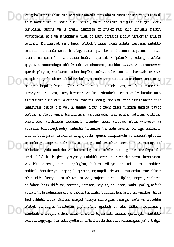 keng ko‘lamda ishlatilgan so‘z va sintaktik terminlarga qayta jon ato etib, ularga til
so‘z   boyligidan   munosib   o‘rin   berish,   ya’ni   eskirgan   tamg‘asi   bosilgan   leksik
birliklami   ruscha   va   u   orqali   tilimizga   zo‘rma-zo‘raki   olib   kirilgan   g‘arbiy
yevropacha   so‘z   va   istilohlar   o‘mida   qo‘llash   borasida   jiddiy   harakatlar   amalga
oshirildi. Buning natijasi o‘laroq, o‘zbek tilining leksik tarkibi, xususan, sintaktik
terminlar   tizimida   sezilarli   o‘zgarishlar   yuz   berdi.   Ijtimoiy   hayotning   barcha
jabhalarini   qamrab   olgan   ushbu   hodisa   oqibatida   ko‘pdan-ko‘p   eskirgan   so‘zlar
qaytadan   muomalaga   olib   kirildi,   va   aksincha,   totalitar   tuzum   va   kommunizm
qurish   g‘oyasi,   mafkurasi   bilan   bog‘liq   tushunchalar   insonlar   turmush   tarzidan
chiqib   ketgaeh,   ulami   ifodalovi   ko‘pgina   so‘z   va   sintaktik   terminlami   ishlatishga
ortiqcha   hojat   qolmadi.   Chunonchi,   demokratik   sentralizm,   sintaktik   terminizm,
tarixiy   materializm,   ilmiy   kommunizm   kabi   sintaktik   termin   va   birikmalar   tarix
sahifasidan o‘rin oldi. Aksincha, tom ma’nodagi  erkin va ozod davlat barpo etish
mafkurasi   ostida   o‘z   yo‘lini   tanlab   olgan   o‘zbek   xalqi   turmish   tarzida   paydo
bo‘lgan   mutlaqo   yangi   tushunchalar   va   realiyalar   eski   so‘zlar   qatoriga   kiritilgan
leksemalar   yordamida   ifodalandi.   Bunday   holat   ayniqsa,   ijtimoiy-siyosiy   va
sintaktik   termin-iqtisodiy   sintaktik   terminlar   tizimida   ravshan   ko‘zga   tashlandi.
Davlat   boshqaruv   strukturasining   ijrochi,   qonun   chiqamvchi   va   nazorat   qiluvchi
organlariga   taqsimlanishi   shu   sohalarga   oid   sintaktik   terminlar   tizimining   sof
o‘zbekcha   yoki   arabcha   va   forscha-tojikcha   so‘zlar   hisobiga   kengayishiga   olib
keldi.   0   ‘zbek   tili   ijtimoiy-siyosiy   sintaktik   terminlar   tizimidan   vazir,   bosh   vazir,
vazirlik,   viloyat,   tuman,   qo‘rg‘on,   hokim,   viloyat   hokimi,   tuman   hokimi,
hokimlik//hokimiyat,   oqsaqol,   qishloq   oqsoqoli   .singari   arxaizmlar   mustahkam
o‘rin   oldi.   Jarayon,   m   a’ruza,   mavzu,   hujum,   hamla,   ilg‘or,   soqchi,   malham,
shifokor,   bosh   shifokor,   saraton,   qorason,   hay   'at,   bo   ‘hron,   muht;   yorliq,   taftish
singari turfa sohalarga oid sintaktik terminlar bugungi kunda millat vakillari tilida
faol   ishlatilmoqda.   Xullas,   istiqlol   tufayli   anchagina   eskirgan   so‘z   va   istilohlar
o‘zbek   tili   lug‘at   tarkibidan   qayta   o‘rin   egalladi   va   ular   millat   vakillarining
kundalik   muloqati   uchun   zamr   vazifani   bajarishda   xizmat   qilmoqda.   Sintaktik
terminologiyaga doir  adabiyotlarda ta’kidlanishicha, motivlanmagan, ya’ni belgili
18