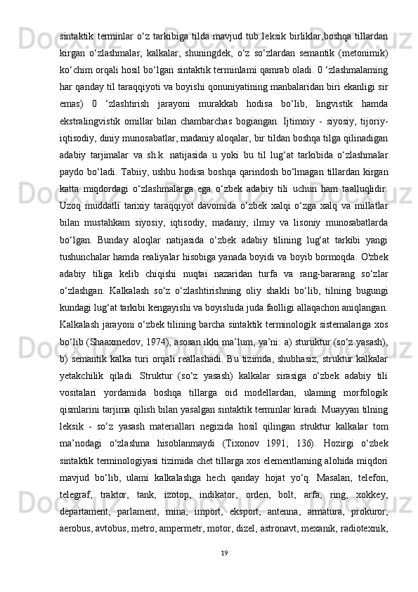 sintaktik   terminlar   o‘z   tarkibiga   tilda   mavjud   tub   leksik   birliklar,boshqa   tillardan
kirgan   o‘zlashmalar,   kalkalar,   shuningdek,   o‘z   so‘zlardan   semantik   (metonimik)
ko‘chim orqali hosil bo‘lgan sintaktik terminlami qamrab oladi. 0 ‘zlashmalaming
har qanday til taraqqiyoti va boyishi qonuniyatining manbalaridan biri ekanligi sir
emas)   0   ‘zlashtirish   jarayoni   murakkab   hodisa   bo‘lib,   lingvistik   hamda
ekstralingvistik   omillar   bilan   chambarchas   bogiangan.   Ijtimoiy   -   siyosiy,   tijoriy-
iqtisodiy, diniy munosabatlar, madaniy aloqalar, bir tildan boshqa tilga qilinadigan
adabiy   tarjimalar   va   sh.k.   natijasida   u   yoki   bu   til   lug‘at   tarkibida   o‘zlashmalar
paydo bo‘ladi. Tabiiy, ushbu hodisa  boshqa qarindosh bo‘lmagan tillardan kirgan
katta   miqdordagi   o‘zlashmalarga   ega   o‘zbek   adabiy   tili   uchun   ham   taalluqlidir.
Uzoq   muddatli   tarixiy   taraqqiyot   davomida   o‘zbek   xalqi   o‘zga   xalq   va   millatlar
bilan   mustahkam   siyosiy,   iqtisodiy,   madaniy,   ilmiy   va   lisoniy   munosabatlarda
bo‘lgan.   Bunday   aloqlar   natijasida   o‘zbek   adabiy   tilining   lug‘at   tarkibi   yangi
tushunchalar hamda realiyalar hisobiga yanada boyidi va boyib bormoqda. O'zbek
adabiy   tiliga   kelib   chiqishi   nuqtai   nazaridan   turfa   va   rang-bararang   so‘zlar
o‘zlashgan.   Kalkalash   so‘z   o‘zlashtirishning   oliy   shakli   bo‘lib,   tilning   bugungi
kundagi lug‘at tarkibi kengayishi va boyishida juda faolligi allaqachon aniqlangan.
Kalkalash jarayoni o‘zbek tilining barcha sintaktik terminologik sistemalariga xos
bo‘lib (Shaaxmedov, 1974), asosan ikki ma’lum, ya’ni: a) sturuktur (so‘z yasash),
b)   semantik  kalka  turi   orqali   reallashadi.   Bu  tizimda,  shubhasiz,   struktur   kalkalar
yetakchilik   qiladi.   Struktur   (so‘z   yasash)   kalkalar   sirasiga   o‘zbek   adabiy   tili
vositalari   yordamida   boshqa   tillarga   oid   modellardan,   ulaming   morfologik
qismlarini tarjima qilish bilan yasalgan sintaktik terminlar kiradi. Muayyan tilning
leksik   -   so‘z   yasash   materiallari   negizida   hosil   qilingan   struktur   kalkalar   tom
ma’nodagi   o‘zlashma   hisoblanmaydi   (Tixonov   1991;   136).   Hozirgi   o‘zbek
sintaktik terminologiyasi tizimida chet tillarga xos elementlaming alohida miqdori
mavjud   bo‘lib,   ulami   kalkalashga   hech   qanday   hojat   yo‘q.   Masalan,   telefon,
telegraf,   traktor,   tank,   izotop,   indikator,   orden,   bolt,   arfa,   ring,   xokkey,
departament,   parlament,   mina,   import,   eksport,   antenna,   armatura,   prokuror,
aerobus, avtobus, metro, ampermetr, motor, dizel, astronavt, mexanik, radiotexnik,
19 