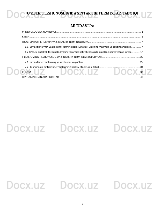 O‘ZBEK TIL SHUNOSLIGIDA SINTAKTIK TERMINLAR  TADQIQI
MUNDARIJA:
MIRZO ULUG‘BEK NOMIDAGI ...................................................................................................................... 1
KIRISH .......................................................................................................................................................... 3
I BOB. SINTAKTIK TERMIN VA SINTAKTIK TERMINOLOGIYA. ........................................................................ 7
1.1. Sintaktik termin va Sintaktik terminologik lug‘atlar, ularning mazmun va sifatini aniqlash .............. 7
1.2 O‘zbek sintaktik terminologiyasini takomillashtirish borasida amalga oshirilayotgan ishlar. ........... 17
II BOB. O‘ZBEK TILSHUNOSLIGIDA SINTAKTIK TERMINLAR USLUBIYOTI .................................................... 25
2.1. Sintaktik terminlarning yasalish usul va yo‘llari .............................................................................. 25
2.2. Tilshunoslik sintaktik terminlarining shakliy strukturasi tahlili ........................................................ 34
XULOSA ...................................................................................................................................................... 38
FOYDALANILGAN ADABIYOTLAR ................................................................................................................ 40
2 