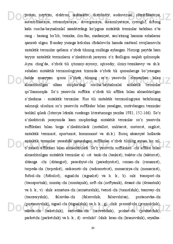 proton,   neytron,   elektron,   radioaktiv,   distributiv,   audiovizual,   identifikatsiya,
autentifikatsiya,   retranslyatsiya,-   divergensiya,   dissimilyatsiya,   iyeroglif,   diftong
kabi   ruscha-baynalmilal   xarakterdagi   ko‘pgina   sintaktik   terminlar   tarkiban   o‘ta
rang   -   barang   bo‘lib,   texnika,   ilm-fan,   madaniyat,   san’atning   hamma   sohalarini
qamrab   olgan.   Bunday   yuzaga   kelishni   ifodalovchi   hamda   muttasil   rivojlanuvchi
sintaktik terminlar  qatlami  o‘zbek tilining mulkiga aylangan. Hozirgi paytda ham
tayyor   sintaktik   terminlarni   о ‘zlashtirish   jarayoni   o‘z   faolligini   saqlab   qolmoqda.
Ayni   chog‘da,   o‘zbek   tili   ijtimoiy-siyosiy,   iqtisodiy,   ilmiy-texnikaviy   va   sh.k.
sohalari   sintaktik   terminologiyasi   tizimida   o‘zbek   tili   qonunlariga   bo‘ysungan
holda   muayyan   qismi   o‘zbek   tilining   so‘z   yasovchi   elementlari   bilan
almashtirilgan   ulkan   miqdordagi   ruscha-baynalmilal   sintaktik   terminlar
qo‘llanmoqda.   So‘z   yasovchi   suffiksi   o‘zbek   tili   affiksi   bilan   almashtirilgan
o‘zlashma   -   sintaktik   terminlar.   Rus   tili   sintaktik   terminologiyasi   tarkibining
salmoqli   ulushini   so‘z   yasovchi   suffikslar   bilan   yasalgan,   motivlangan   tenninlar
tashkil qiladi (Istoriya leksiki russkogo literatumogo yazika 1981; 152-166). So‘z
o‘zlashtirish   jarayonida   kam   miqdordagi   sintaktik   terminlar   so‘z   yasovchi
suffikslari   bilan   birga   o‘zlashtiriladi   (metallist,   militarist,   motorist,   nigilist,
sintaktik   terminist,   oportunist,   kommunist   va   sh.k.).   Biroq   aksariyat   hollarda
sintaktik   terminlar   yasashda   qatnashgan   suffikslar   o‘zbek   tilining   aynan   bir   xil,
o‘xshash affikslari bilan almashtiriladi. So‘z yasovchi suffikslari -chi affiksi bilan
almashtirilgan   sintaktik   terminlar   a)   -ist:   tank-chi   (tankist),   traktor-chi   (taktorist),
shtanga   -chi   (shtangist),   parashyut-chi   (parashyutist),   roman-chi   (romanist),
torpeda-chi   (torpedist),   radiometr-chi   (radiometrist),   monarxiya-chi   (monarxist),
futbol-chi   (futbolist),   signalchi   (signalist)   va   h.   k.;   b)   -nik:   transport-chi
(transportnik), montaj-chi (montajnik), neft-chi (neftyanik), desant-chi (desantnik)
va h. k.; v) -shik: armatura-chi (armaturshik), twmel-chi (tunnelshik), tramvay-chi
(tramvayshik),   falsovka-chi   (falsovshik;   falsovshitsa),   postanovka-chi
(postanovshik), signal-chi (signalshik) va h. k.; g) -chik: proxod-chi (proxodchik),
raketa-chi   (raketchik),   razvedka-chi   (razvedchik),   prokat-chi   (prokatchik),
parketchi (parketchik) va h. k.; d) -ovshik// -Ishik: kran-chi (kranovshik), seyalka-
20 