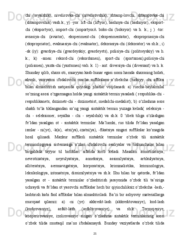 chi   (seyalshik),   nivelirovka-chi   (nivelirovshik),   shtamp-lovchi,   shtampovka-chi
(shtampovshik) vash.k.; y) -yor: lift-chi (liftyor), bashnya-chi (bashnyor), eksport-
chi   (eksportyor),   import-chi   (importyorA   boks-chi   (boksyor)   va   h.   k.;   j   )   -tor:
aviasiya-chi   (aviator),   eksperiment-chi   (eksperimentator),   ekspropriasiya-chi
(ekspropriator), evakuasiya-chi (evakuator), dekorasiya-chi (dekorator) va sh.k.; i)
-sk   (iy):   gvardiya-chi   (gvardeyskiy;   gvardeyets),   polisiya-chi   (politseyskiy)   va   h.
k.;   k)   -smen:   rekord-chi   (rekordsmen),   sport-chi   (sportsmen),polisiya-chi
(polismen), yaxta-chi (yaxtsmen) vah. k. 1) - ant: diversiya-chi (diversant) va h. k.
Shunday qilib, shaxs oti, muayyan kasb-hunar egasi nomi hamda shaxsning holati,
ahvoli,   vaziyatini   ifodalovchi   ruscha   suffikslami   o‘zbekcha   (turkiyy   -chi   affiksi
bilan   almashtirish   natijasida   quyidagi   jihatlar   voqclanadi:   a)   ruscha-baylalmilal
so‘zning asosi o‘zgarmagan holda yangi sintaktik termin yasaladi ( respublika-chi -
respublikanets,   dozimetr-chi   -   dozimetrist,   medalchi-medalist);   b)   o‘zlashma   asos
shakli   to‘la   tiklangandan   so‘ng   yangi   sintaktik   termin   yuzaga   keladi(   seleksiya   -
chi   -   seleksioner,   seyalka   -   chi   -   seyalshik)   va   sh.k.   0   ‘zbek   tiliga   o‘zlashgan
fe’ldan   yasalgan   ot   -   sintaktik   terminlar.   Ma’lumki,   rus   tilida   fe’ldan   yasalgan
ismlar   -   ni(ye),   -k(a),   -atsi(ya),-izatsi(ya),   -fikatsiya   singari   suffikslar   ko‘magida
hosil   qilinadi.   Mazkur   suffiksli   sintaktik   terminlar   o‘zbek   tili   sintaktik
terminologiyasi   sistemasiga   o‘zlari   ifodalovchi   realiyalar   va   tushunchalar   bilan
birgalikda   tayyor   til   birliklari   sifatida   kirib   keladi.   Masalan:   amortizatsiya,
nevrotizatsiya,   neyrulyatsiya,   anneksiya,   assimilyatsiya,   artikulyatsiya,
alliteratsiya,   aeronavigatsiya,   korporatsiya,   kriminalistika,   kriminologiya,
leksikologiya,   intonatsiya,   dissimilyatsiya   va   sh.k.   Shu   bilan   bir   qatorda,   fe’ldan
yasalgan   ot   -   sintaktik   terminlar   o‘zlashtirish   jarayonida   o‘zbek   tili   ta’siriga
uchraydi va fe’ldan ot yasovchi suffikslar hech bir qiyinchiliksiz o‘zbekcha -lash,-
lashtirish  kabi  faol   affikslar  bilan  almashtiriladi.  Ba’zi   bir  ashyoviy   materiallarga
murojaat   qilamiz:   a)   -ni   (ye):   akkredit-lash   (akkreditovaniye),   kod-lash
(kodirovaniye),   asfalt-lash   (asfaltirovaniye)   va   sh.k.   Tormojeniye,
kooperirovaniye,   izolirovaniye   singari   o‘zlashma   sintaktik   terminlaming   asosi
o‘zbek   tilida   mustaqil   ma’no   ifodalamaydi.   Bunday   vaziyatlarda   o‘zbek   tilida
21 