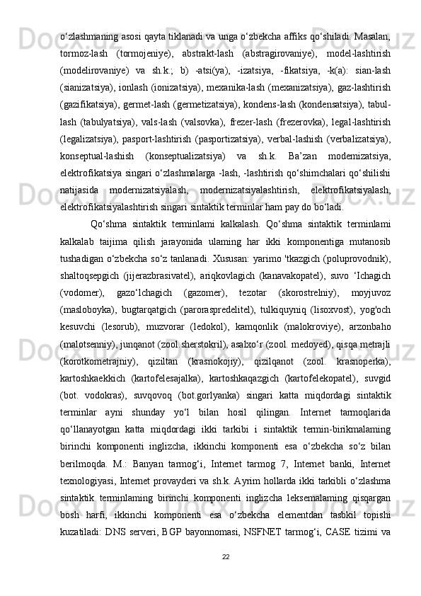 o‘zlashmaning asosi qayta tiklanadi va unga o‘zbekcha affiks qo‘shiladi. Masalan,
tormoz-lash   (tormojeniye),   abstrakt-lash   (abstragirovaniye),   model-lashtirish
(modelirovaniye)   va   sh.k.;   b)   -atsi(ya),   -izatsiya,   -fikatsiya,   -k(a):   sian-lash
(sianizatsiya),   ionlash   (ionizatsiya),   mexanika-lash   (mexanizatsiya),   gaz-lashtirish
(gazifikatsiya), germet-lash (germetizatsiya), kondens-lash (kondensatsiya),  tabul-
lash   (tabulyatsiya),   vals-lash   (valsovka),   frezer-lash   (frezerovka),   legal-lashtirish
(legalizatsiya),   pasport-lashtirish   (pasportizatsiya),   verbal-lashish   (verbalizatsiya),
konseptual-lashish   (konseptualizatsiya)   va   sh.k.   Ba’zan   modemizatsiya,
elektrofikatsiya singari o‘zlashmalarga -lash, -lashtirish qo‘shimchalari qo‘shilishi
natijasida   modernizatsiyalash,   modernizatsiyalashtirish,   elektrofikatsiyalash,
elektrofikatsiyalashtirish singari sintaktik terminlar ham pay do bo‘ladi.
Qo‘shma   sintaktik   terminlami   kalkalash.   Qo‘shma   sintaktik   terminlami
kalkalab   taijima   qilish   jarayonida   ulaming   har   ikki   komponentiga   mutanosib
tushadigan o‘zbekcha  so‘z tanlanadi. Xususan:  yarimo 'tkazgich  (poluprovodnik),
shaltoqsepgich   (jijerazbrasivatel),   ariqkovlagich   (kanavakopatel),   suvo   ‘Ichagich
(vodomer),   gazo‘lchagich   (gazomer),   tezotar   (skorostrelniy),   moyjuvoz
(masloboyka),   bugtarqatgich   (paroraspredelitel),   tulkiquyniq   (lisoxvost),   yog'och
kesuvchi   (lesorub),   muzvorar   (ledokol),   kamqonlik   (malokroviye),   arzonbaho
(malotsenniy), junqanot (zool.sherstokril), asalxo‘r (zool. medoyed), qisqa metrajli
(korotkometrajniy),   qiziltan   (krasnokojiy),   qizilqanot   (zool.   krasnoperka),
kartoshkaekkich   (kartofelesajalka),   kartoshkaqazgich   (kartofelekopatel),   suvgid
(bot.   vodokras),   suvqovoq   (bot.gorlyanka)   singari   katta   miqdordagi   sintaktik
terminlar   ayni   shunday   yo‘l   bilan   hosil   qilingan.   Internet   tarmoqlarida
qo‘llanayotgan   katta   miqdordagi   ikki   tarkibi   i   sintaktik   termin-birikmalaming
birinchi   komponenti   inglizcha,   ikkinchi   komponenti   esa   o‘zbekcha   so‘z   bilan
berilmoqda.   М .:   Banyan   tarmog‘i,   Internet   tarmog   7,   Internet   banki,   Internet
texnologiyasi, Internet provayderi va sh.k. Ayrim hollarda ikki tarkibli o‘zlashma
sintaktik   terminlaming   birinchi   komponenti   inglizcha   leksemalaming   qisqargan
bosh   harfi,   ikkinchi   komponenti   esa   o‘zbekcha   elementdan   tasbkil   topishi
kuzatiladi:   DNS   serveri,   BGP   bayonnomasi,   NSFNET   tarmog‘i,   CASE   tizimi   va
22 