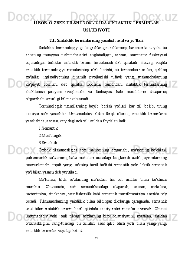 II BOB. O‘ZBEK TILSHUNOSLIGIDA SINTAKTIK TERMINLAR
USLUBIYOTI
2.1. Sintaktik terminlarning yasalish usul va yo‘llari
Sintaktik   terminologiyaga   bag'ishlangan   ishlarning   barchasida   u   yoki   bu
sohaning   muayyan   tushunchalarini   anglatadigan,   asosan,   nominativ   funksiyani
bajaradigan   birliklar   sintaktik   termin   hisoblanadi   deb   qaraladi.   Hozirgi   vaqtda
sintaktik   terminologiya   masalasining   o'sib   borishi,   bir   tomondan   ilm-fan,   qishloq
xo'jaligi,   iqtisodiyotning   dinamik   rivojlanishi   tufayli   yangi   tushunchalarning
ko'payib   borilishi   deb   qaralsa,   ikkinchi   tomondan,   sintaktik   terminlarning
shakllanish   jarayoni   rivojlanishi   va   funksiyasi   kabi   masalalarni   chuqurroq
o'rganilishi zarurligi bilan izohlanadi.
Terminologik   tizimilarning   boyib   borish   yo'llari   har   xil   bo'lib,   uning
asosiysi   so’z   yasashdir.   Umumadabiy   tildan   farqli   o'laroq,   sintaktik   terminlarni
yasalishida, asosan, quyidagi uch xil usuldan foydalaniladi:
1.Semantik 
2.Morfologik 
3.Sintaktik
O'zbek   tilshunosligida   so'z   ma'nosining   o'zgarishi,   ma'noning   ko'chishi,
polisemantik   so'zlarning   ba'zi   ma'nolari   orasidagi   bog'lanish   uzilib,   ayrimlarining
maxsuslanishi   orqali   yangi   so'zning   hosil   bo'lishi   semantik   yoki   leksik-semantik
yo'l bilan yasash deb yuritiladi.
Ma'lumki,   tilda   so'zlarning   ma'nolari   har   xil   usullar   bilan   ko'chishi
mumkin.   Chunonchi,   so'z   semantikasidagi   o'zgarish,   asosan,   metafora,
metonimiya,   sinekdoxa,   vazifadoshlik   kabi   semantik   transformatsiya   asosida   ro'y
beradi.   Tilshunoslarning   yakdillik   bilan   bildirgan   fikrlariga   qaraganda,   semantik
usul   bilan   sintaktik   termin   hosil   qilishda   asosiy   rolni   metafor   o'ynaydi.   Chunki
umumadabiy   yoki   jonli   tildagi   so'zlarning   biror   xususiyatini,   masalan,   shaklan
o'xshashligini,   rang-tusidagi   bir   xillikni   asos   qilib   olish   yo'li   bilan   yangi-yangi
sintaktik terminlar vujudga keladi.
25 