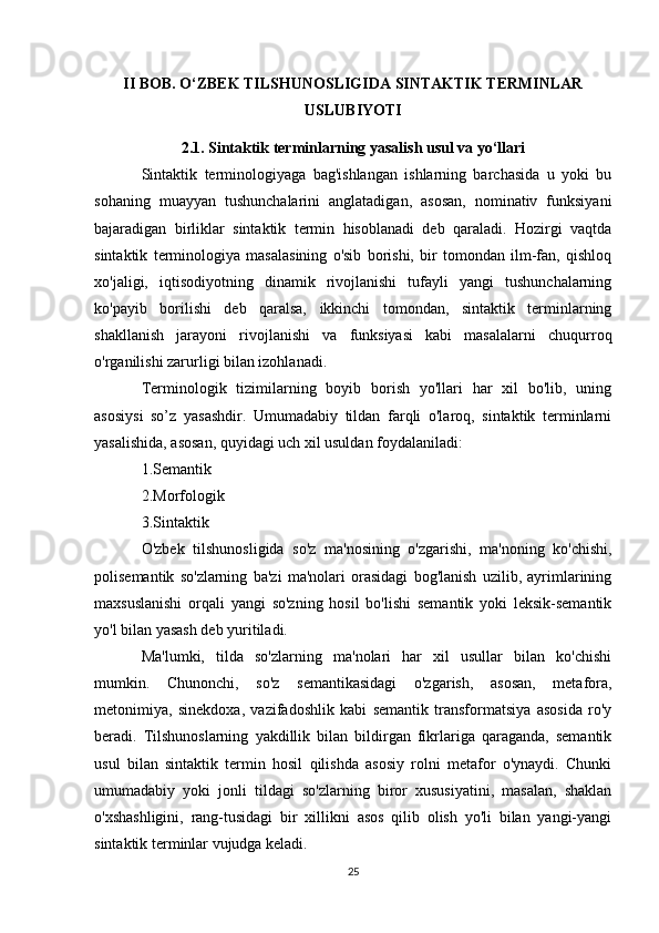 II BOB. O‘ZBEK TILSHUNOSLIGIDA SINTAKTIK TERMINLAR
USLUBIYOTI
2.1. Sintaktik terminlarning yasalish usul va yo‘llari
Sintaktik   terminologiyaga   bag'ishlangan   ishlarning   barchasida   u   yoki   bu
sohaning   muayyan   tushunchalarini   anglatadigan,   asosan,   nominativ   funksiyani
bajaradigan   birliklar   sintaktik   termin   hisoblanadi   deb   qaraladi.   Hozirgi   vaqtda
sintaktik   terminologiya   masalasining   o'sib   borishi,   bir   tomondan   ilm-fan,   qishloq
xo'jaligi,   iqtisodiyotning   dinamik   rivojlanishi   tufayli   yangi   tushunchalarning
ko'payib   borilishi   deb   qaralsa,   ikkinchi   tomondan,   sintaktik   terminlarning
shakllanish   jarayoni   rivojlanishi   va   funksiyasi   kabi   masalalarni   chuqurroq
o'rganilishi zarurligi bilan izohlanadi.
Terminologik   tizimilarning   boyib   borish   yo'llari   har   xil   bo'lib,   uning
asosiysi   so’z   yasashdir.   Umumadabiy   tildan   farqli   o'laroq,   sintaktik   terminlarni
yasalishida, asosan, quyidagi uch xil usuldan foydalaniladi:
1.Semantik 
2.Morfologik 
3.Sintaktik
O'zbek   tilshunosligida   so'z   ma'nosining   o'zgarishi,   ma'noning   ko'chishi,
polisemantik   so'zlarning   ba'zi   ma'nolari   orasidagi   bog'lanish   uzilib,   ayrimlarining
maxsuslanishi   orqali   yangi   so'zning   hosil   bo'lishi   semantik   yoki   leksik-semantik
yo'l bilan yasash deb yuritiladi.
Ma'lumki,   tilda   so'zlarning   ma'nolari   har   xil   usullar   bilan   ko'chishi
mumkin.   Chunonchi,   so'z   semantikasidagi   o'zgarish,   asosan,   metafora,
metonimiya,   sinekdoxa,   vazifadoshlik   kabi   semantik   transformatsiya   asosida   ro'y
beradi.   Tilshunoslarning   yakdillik   bilan   bildirgan   fikrlariga   qaraganda,   semantik
usul   bilan   sintaktik   termin   hosil   qilishda   asosiy   rolni   metafor   o'ynaydi.   Chunki
umumadabiy   yoki   jonli   tildagi   so'zlarning   biror   xususiyatini,   masalan,   shaklan
o'xshashligini,   rang-tusidagi   bir   xillikni   asos   qilib   olish   yo'li   bilan   yangi-yangi
sintaktik terminlar vujudga keladi.
25
