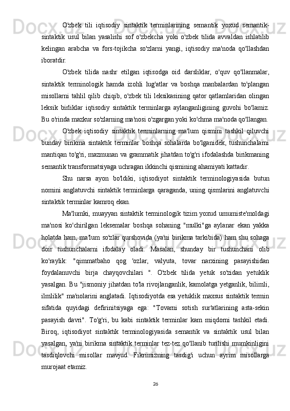 O'zbek   tili   iqtisodiy   sintaktik   terminlarining   semantik   yoxud   semantik-
sintaktik   usul   bilan   yasalishi   sof   o'zbekcha   yoki   o'zbek   tilida   avvaldan   ishlatilib
kelingan   arabcha   va   fors-tojikcha   so'zlarni   yangi,   iqtisodiy   ma'noda   qo'llashdan
iboratdir.
O'zbek   tilida   nashr   etilgan   iqtisodga   oid   darsliklar,   o'quv   qo'llanmalar,
sintaktik   terminologik   hamda   izohli   lug'atlar   va   boshqa   manbalardan   to'plangan
misollarni  tahlil  qilib  chiqib, o'zbek  tili  leksikasining   qator  qatlamlaridan olingan
leksik   birliklar   iqtisodiy   sintaktik   terminlarga   aylanganligining   guvohi   bo'lamiz.
Bu o'rinda mazkur so'zlarning ma'nosi o'zgargan yoki ko'chma ma'noda qo'llangan.
O'zbek   iqtisodiy   sintaktik   terminlarning   ma'lum   qismini   tashkil   qiluvchi
bunday   birikma   sintaktik   terminlar   boshqa   sohalarda   bo'lganidek,   tushunchalarni
mantiqan to'g'ri, mazmunan va grammatik jihatdan to'g'ri ifodalashda birikmaning
semantik transformatsiyaga uchragan ikkinchi qismining ahamiyati kattadir.
Shu   narsa   ayon   bo'ldiki,   iqtisodiyot   sintaktik   terminologiyasida   butun
nomini   anglatuvchi   sintaktik  terminlarga  qaraganda,   uning  qismlarini  anglatuvchi
sintaktik terminlar kamroq ekan.
Ma'lumki, muayyan sintaktik terminologik tizim yoxud umumiste'moldagi
ma'nosi   ko'chirilgan   leksemalar   boshqa   sohaning   "mulki"ga   aylanar   ekan   yakka
holatda ham, ma'lum so'zlar qurshovida (ya'ni birikma tarkibida) ham shu sohaga
doir   tushunchalarni   ifodalay   oladi.   Masalan,   shunday   bir   tushunchani   olib
ko'raylik:   "qimmatbaho   qog   'ozlar,   valyuta,   tovar   narxining   pasayishidan
foydalanuvchi   birja   chayqovchilari   ".   O'zbek   tilida   yetuk   so'zidan   yetuklik
yasalgan. Bu "jismoniy jihatdan to'la rivojlanganlik, kamolatga yetganlik, bilimli,
ilmlilik" ma'nolarini anglatadi. Iqtisodiyotda esa yetuklik maxsus sintaktik termin
sifatida   quyidagi   defirinitsiyaga   ega:   "Tovarni   sotish   sur'atlarining   asta-sekin
pasayish   davri".   To'g'ri,   bu   kabi   sintaktik   terminlar   kam   miqdorni   tashkil   etadi.
Biroq,   iqtisodiyot   sintaktik   terminologiyasida   semantik   va   sintaktik   usul   bilan
yasalgan,   ya'ni  birikma   sintaktik  terminlar  tez-tez  qo'llanib  turilishi   mumkinligini
tasdiqlovchi   misollar   mavjud.   Fikrimizning   tasdig'i   uchun   ayrim   misollarga
murojaat etamiz.
26 