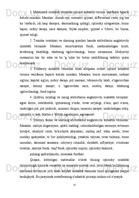 1. Matematik sintaktik terminlar iqtisod sintaktik termini vazifasini bajarib
kelishi mumkin. Masalan: chorak reja, normativ qiymat, differentsial renta, yig 'ma
ko   'rsatkich,   ish   haqi   darajasi,   daromadning   qoldig'i,   iqtisodiy   integratsiya,   bozor
hajmi,   nisbiy   daraja,   narx   darajasi,   foyda   miqdori,   qiymat   o   'lchovi,   bo   'linma,
qiymat solig'i.
2.   Texnika   vositalari   va   ularning   qismlari   hamda   atributlarini   anglatuvchi
sintaktik   terminlar.   Masalan:   amortizatsiya   fondi,   mashinalashgan   hisob,
kreditning   elastikligi,   talabning   egiluvchanligi,   bozor   mexanizmi.   Moliyaviy
mexanizm   har   bir   soha   va   bo   'g   'inlar   bir   butun   yaxlitlikning   tarkibiy   qismi
hisoblanadi.
3.   Fizikaviy   sintaktik   terminlar   bilan   aloqador   so'zlar   iqtisod   sintaktik
termini   vazifasini   bajarib   kelishi   mumkin.   Masalan:   bozor   muvozanati,   mehnat
sig'imi, kapital sig'im, nisbiy daraja, pul massasi,  tebranuvchi  talab, o'zgaruvchan
xarajat,   doimiy   xarajat,   o   'zgaruvchan   narx,   mutloq   daraja,   talabning
egiluvchanligi, fond sig'imi.
4.   Qishloq   xo'jaligi   va   uning   atributlarini   anglatuvchi   sintaktik   terminlar:
agrar   krizis,   sohibkorlik,   qiymatning   o'sishi,   tovar   xo'jaligi,   o'sim,   qarz   o'simi,
undirilgan pul, pul undirish, unumsiz chiqim, unumsiz xarajat, undiriladigan soliq,
iqtisodiy o 'sish, talabni o 'stirish, agrobiznes, agrosanoat.
5.   Ijtimoiy   fanlar   va   ularning   atributlarini   anglatuvchi   sintaktik   terminlar.
Masalan: moliya oligarxiyasi, qadrli mablag', ixtisoslashtirilgan sarmoya, avtonom
byudjet,   absolyut   renta,   ta'sischilik   aksiyalari,   mutlaq   naf,   erkin   savdo,   tovar
moddiy qadriyatlar, to 'lov qobiliyatsizligi, yetakchi valyuta, tovar turkumi, bozor
unsurlari,   daromad   samarasi,   ixtiyoriy   ishsizlik,   shiddatli   inflyatsiya,   o'rinbosar
tovarlar, xayriya fondi, vaqf fondi, iqtisodiy inqiroz, iqtisodiy tanazzul,
pulning qadrsizlanishi, muomala fondlari.
Qisqasi,   keltirilgan   materiallar   o'zbek   tilining   iqtisodiy   sintaktik
terminologik tizimida semantik va semantik-sintetik usul, ya'ni leksik birliklarning
ma'nosini ko'chirish yo'li bilan ko'plab sintaktik terminlar hosil qilinganini yaqqol
tasdiqlaydi. Bu jarayonda metaforaning o'xshatish prinsipi muhim rol o'ynaydi.
27 