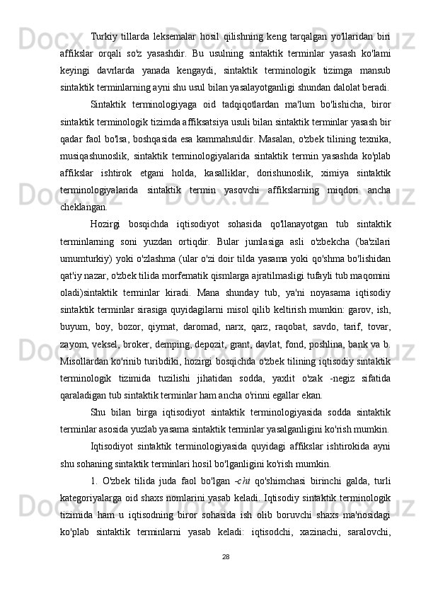 Turkiy   tillarda   leksemalar   hosil   qilishning   keng   tarqalgan   yo'llaridan   biri
affikslar   orqali   so'z   yasashdir.   Bu   usulning   sintaktik   terminlar   yasash   ko'lami
keyingi   davrlarda   yanada   kengaydi,   sintaktik   terminologik   tizimga   mansub
sintaktik terminlarning ayni shu usul bilan yasalayotganligi shundan dalolat beradi.
Sintaktik   terminologiyaga   oid   tadqiqotlardan   ma'lum   bo'lishicha,   biror
sintaktik terminologik tizimda affiksatsiya usuli bilan sintaktik terminlar yasash bir
qadar faol  bo'lsa,  boshqasida  esa  kammahsuldir. Masalan,  o'zbek tilining texnika,
musiqashunoslik,   sintaktik   terminologiyalarida   sintaktik   termin   yasashda   ko'plab
affikslar   ishtirok   etgani   holda,   kasalliklar,   dorishunoslik,   ximiya   sintaktik
terminologiyalarida   sintaktik   termin   yasovchi   affikslarning   miqdori   ancha
cheklangan.
Hozirgi   bosqichda   iqtisodiyot   sohasida   qo'llanayotgan   tub   sintaktik
terminlarning   soni   yuzdan   ortiqdir.   Bular   jumlasiga   asli   o'zbekcha   (ba'zilari
umumturkiy) yoki o'zlashma (ular o'zi doir tilda yasama yoki qo'shma bo'lishidan
qat'iy nazar, o'zbek tilida morfematik qismlarga ajratilmasligi tufayli tub maqomini
oladi)sintaktik   terminlar   kiradi.   Mana   shunday   tub,   ya'ni   noyasama   iqtisodiy
sintaktik terminlar sirasiga quyidagilarni misol  qilib keltirish mumkin: garov, ish,
buyum,   boy,   bozor,   qiymat,   daromad,   narx,   qarz,   raqobat,   savdo,   tarif,   tovar,
zayom, veksel, broker, demping, depozit, grant, davlat, fond, poshlina, bank va b.
Misollardan ko'rinib turibdiki, hozirgi bosqichda o'zbek tilining iqtisodiy sintaktik
terminologik   tizimida   tuzilishi   jihatidan   sodda,   yaxlit   o'zak   -negiz   sifatida
qaraladigan tub sintaktik terminlar ham ancha o'rinni egallar ekan.
Shu   bilan   birga   iqtisodiyot   sintaktik   terminologiyasida   sodda   sintaktik
terminlar asosida yuzlab yasama sintaktik terminlar yasalganligini ko'rish mumkin.
Iqtisodiyot   sintaktik   terminologiyasida   quyidagi   affikslar   ishtirokida   ayni
shu sohaning sintaktik terminlari hosil bo'lganligini ko'rish mumkin.
1.   O'zbek   tilida   juda   faol   bo'lgan   -chi   qo'shimchasi   birinchi   galda,   turli
kategoriyalarga oid shaxs nomlarini yasab keladi. Iqtisodiy sintaktik terminologik
tizimida   ham   u   iqtisodning   biror   sohasida   ish   olib   boruvchi   shaxs   ma'nosidagi
ko'plab   sintaktik   terminlarni   yasab   keladi:   iqtisodchi,   xazinachi,   saralovchi,
28 