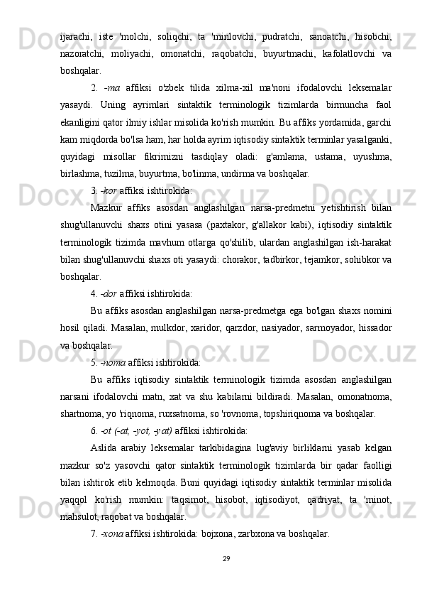 ijarachi,   iste   'molchi,   soliqchi,   ta   'minlovchi,   pudratchi,   sanoatchi,   hisobchi,
nazoratchi,   moliyachi,   omonatchi,   raqobatchi,   buyurtmachi,   kafolatlovchi   va
boshqalar.
2.   -ma   affiksi   o'zbek   tilida   xilma-xil   ma'noni   ifodalovchi   leksemalar
yasaydi.   Uning   ayrimlari   sintaktik   terminologik   tizimlarda   birmuncha   faol
ekanligini qator ilmiy ishlar misolida ko'rish mumkin. Bu affiks yordamida, garchi
kam miqdorda bo'lsa ham, har holda ayrim iqtisodiy sintaktik terminlar yasalganki,
quyidagi   misollar   fikrimizni   tasdiqlay   oladi:   g'amlama,   ustama,   uyushma,
birlashma, tuzilma, buyurtma, bo'linma, undirma va boshqalar.
3.  -kor  affiksi ishtirokida:
Mazkur   affiks   asosdan   anglashilgan   narsa-predmetni   yetishtirish   bilan
shug'ullanuvchi   shaxs   otini   yasasa   (paxtakor,   g'allakor   kabi),   iqtisodiy   sintaktik
terminologik   tizimda   mavhum   otlarga   qo'shilib,   ulardan   anglashilgan   ish-harakat
bilan shug'ullanuvchi shaxs oti yasaydi: chorakor, tadbirkor, tejamkor, sohibkor va
boshqalar.
4.  -dor  affiksi ishtirokida:
Bu affiks asosdan anglashilgan narsa-predmetga ega bo'lgan shaxs nomini
hosil  qiladi. Masalan,  mulkdor, xaridor, qarzdor, nasiyador, sarmoyador, hissador
va boshqalar.
5.  -noma  affiksi ishtirokida:
Bu   affiks   iqtisodiy   sintaktik   terminologik   tizimda   asosdan   anglashilgan
narsani   ifodalovchi   matn,   xat   va   shu   kabilarni   bildiradi.   Masalan,   omonatnoma,
shartnoma, yo 'riqnoma, ruxsatnoma, so 'rovnoma, topshiriqnoma va boshqalar.
6. - ot (-at, -yot, -yat)  affiksi ishtirokida:
Aslida   arabiy   leksemalar   tarkibidagina   lug'aviy   birliklarni   yasab   kelgan
mazkur   so'z   yasovchi   qator   sintaktik   terminologik   tizimlarda   bir   qadar   faolligi
bilan ishtirok etib kelmoqda. Buni  quyidagi  iqtisodiy sintaktik  terminlar  misolida
yaqqol   ko'rish   mumkin:   taqsimot,   hisobot,   iqtisodiyot,   qadriyat,   ta   'minot,
mahsulot, raqobat va boshqalar.
7. - xona  affiksi ishtirokida: bojxona, zarbxona va boshqalar.
29 