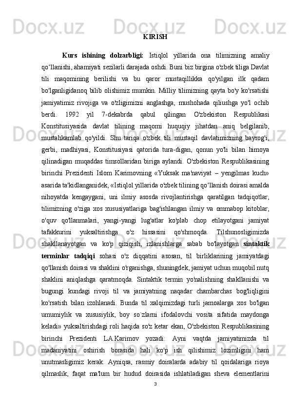 KIRISH
Kurs   ishining   dolzarbligi:   Istiqlol   yillarida   ona   tilimizning   amaliy
qo llanishi, ahamiyati sezilarli darajada oshdi. Buni biz birgina o'zbek tiliga Davlatʻ
tili   maqomining   berilishi   va   bu   qaror   mustaqillikka   qo'yilgan   ilk   qadam
bo'lganligidanoq bilib olishimiz mumkin. Milliy tilimizning qayta bo'y ko'rsatishi
jamiyatimiz   rivojiga   va   o'zligimizni   anglashga,   mushohada   qiliushga   yo'l   ochib
berdi.   1992   yil   7-dekabrda   qabul   qilingan   O'zbekiston   Respublikasi
Konstitusiyasida   davlat   tilining   maqomi   huquqiy   jihatdan   aniq   belgilanib,
mustahkamlab   qo'yildi.   Shu   tariqa   o'zbek   tili   mustaqil   davlatimizning   bayrog'i,
gerbi,   madhiyasi,   Konstitusiyasi   qatorida   tura-digan,   qonun   yo'li   bilan   himoya
qilinadigan   muqaddas   timsollaridan   biriga   aylandi.   O'zbekiston   Respublikasining
birinchi   Prezidenti   Islom   Karimovning   «Yuksak   ma'naviyat   –   yengilmas   kuch»
asarida ta'kidlanganidek, «Istiqlol yillarida o'zbek tilining qo llanish doirasi amalda	
ʻ
nihoyatda   kengaygani,   uni   ilmiy   asosda   rivojlantirishga   qaratilgan   tadqiqotlar,
tilimizning   o'ziga   xos   xususiyatlariga   bag'ishlangan   ilmiy   va   ommabop   kitoblar,
o'quv   qo'llanmalari,   yangi-yangi   lug'atlar   ko'plab   chop   etilayotgani   jamiyat
tafakkurini   yuksaltirishga   o'z   hissasini   qo'shmoqda.   Tilshunosligimizda
shakllanayotgan   va   ko'p   qiziqish,   izlanishlarga   sabab   bo'layotgan   sintaktik
terminlar   tadqiqi   sohasi   o'z   diqqatini   asosan,   til   birliklarining   jamiyatdagi
qo'llanish doirasi va shaklini o'rganishga, shuningdek, jamiyat uchun muqobil nutq
shaklini   aniqlashga   qaratmoqda.   Sintaktik   termin   yo'nalishning   shakllanishi   va
bugungi   kundagi   rivoji   til   va   jamiyatning   naqadar   chambarchas   bog'liqligini
ko'rsatish   bilan   izohlanadi.   Bunda   til   xalqimizdagi   turli   jamoalarga   xos   bo'lgan
umumiylik   va   xususiylik,   boy   so`zlarni   ifodalovchi   vosita   sifatida   maydonga
keladi» yuksaltirishdagi roli haqida so'z ketar ekan, O'zbekiston Respublikasining
birinchi   Prezidenti   LA.Karimov   yozadi:   Ayni   vaqtda   jamiyatimizda   til
madaniyatini   oshirish   borasida   hali   ko'p   ish   qilishimiz   lozimligini   ham
unutmasligimiz   kerak.   Ayniqsa,   rasmiy   doiralarda   adabiy   til   qoidalariga   rioya
qilmaslik,   faqat   ma'lum   bir   hudud   doirasida   ishlatiladigan   sheva   elementlarini
3 