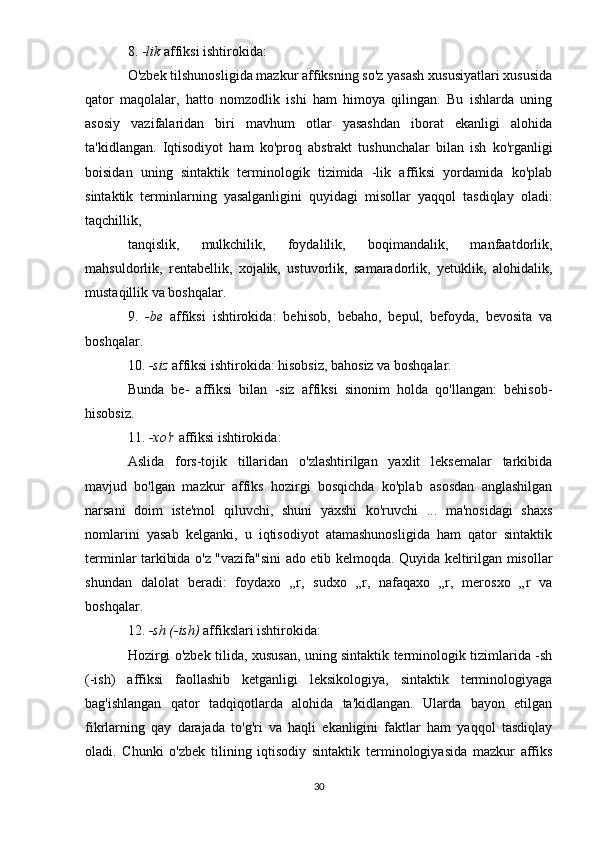 8. - lik  affiksi ishtirokida:
O'zbek tilshunosligida mazkur affiksning so'z yasash xususiyatlari xususida
qator   maqolalar,   hatto   nomzodlik   ishi   ham   himoya   qilingan.   Bu   ishlarda   uning
asosiy   vazifalaridan   biri   mavhum   otlar   yasashdan   iborat   ekanligi   alohida
ta'kidlangan.   Iqtisodiyot   ham   ko'proq   abstrakt   tushunchalar   bilan   ish   ko'rganligi
boisidan   uning   sintaktik   terminologik   tizimida   -lik   affiksi   yordamida   ko'plab
sintaktik   terminlarning   yasalganligini   quyidagi   misollar   yaqqol   tasdiqlay   oladi:
taqchillik,
tanqislik,   mulkchilik,   foydalilik,   boqimandalik,   manfaatdorlik,
mahsuldorlik,   rentabellik,   xojalik,   ustuvorlik,   samaradorlik,   yetuklik,   alohidalik,
mustaqillik va boshqalar.
9.   -be   affiksi   ishtirokida:   behisob,   bebaho,   bepul,   befoyda,   bevosita   va
boshqalar.
10.  -siz  affiksi ishtirokida: hisobsiz, bahosiz va boshqalar.
Bunda   be-   affiksi   bilan   -siz   affiksi   sinonim   holda   qo'llangan:   behisob-
hisobsiz.
11.  -xo'r  affiksi ishtirokida:
Aslida   fors-tojik   tillaridan   o'zlashtirilgan   yaxlit   leksemalar   tarkibida
mavjud   bo'lgan   mazkur   affiks   hozirgi   bosqichda   ko'plab   asosdan   anglashilgan
narsani   doim   iste'mol   qiluvchi,   shuni   yaxshi   ko'ruvchi   ...   ma'nosidagi   shaxs
nomlarini   yasab   kelganki,   u   iqtisodiyot   atamashunosligida   ham   qator   sintaktik
terminlar tarkibida o'z "vazifa"sini ado etib kelmoqda. Quyida keltirilgan misollar
shundan   dalolat   beradi:   foydaxo   „r,   sudxo   „r,   nafaqaxo   „r,   merosxo   „r   va
boshqalar.
12.  -sh (-ish)  affikslari ishtirokida:
Hozirgi o'zbek tilida, xususan, uning sintaktik terminologik tizimlarida -sh
(-ish)   affiksi   faollashib   ketganligi   leksikologiya,   sintaktik   terminologiyaga
bag'ishlangan   qator   tadqiqotlarda   alohida   ta'kidlangan.   Ularda   bayon   etilgan
fikrlarning   qay   darajada   to'g'ri   va   haqli   ekanligini   faktlar   ham   yaqqol   tasdiqlay
oladi.   Chunki   o'zbek   tilining   iqtisodiy   sintaktik   terminologiyasida   mazkur   affiks
30 