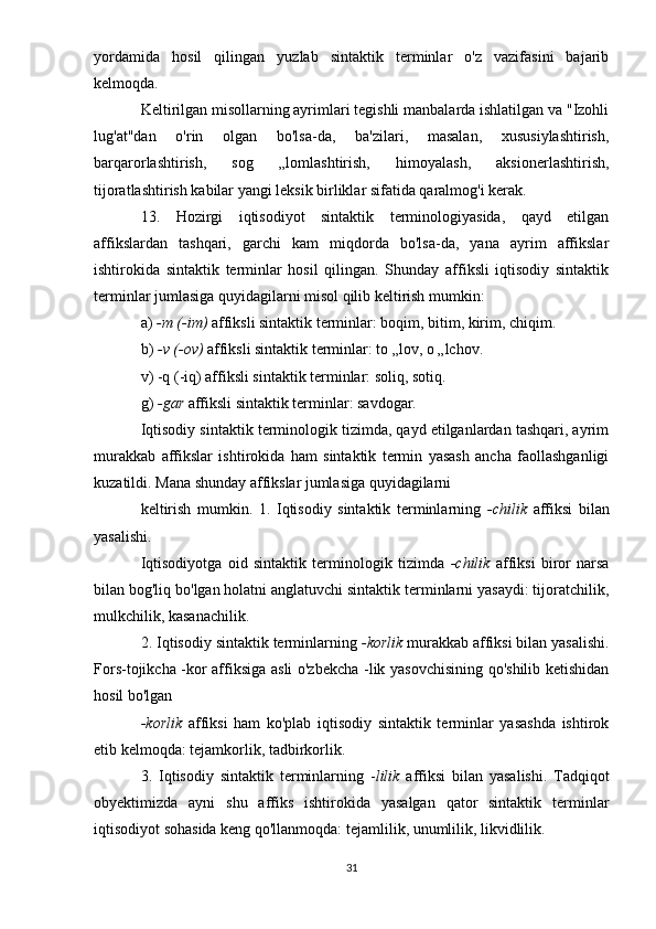 yordamida   hosil   qilingan   yuzlab   sintaktik   terminlar   o'z   vazifasini   bajarib
kelmoqda.
Keltirilgan misollarning ayrimlari tegishli manbalarda ishlatilgan va "Izohli
lug'at"dan   o'rin   olgan   bo'lsa-da,   ba'zilari,   masalan,   xususiylashtirish,
barqarorlashtirish,   sog   „lomlashtirish,   himoyalash,   aksionerlashtirish,
tijoratlashtirish kabilar yangi leksik birliklar sifatida qaralmog'i kerak.
13.   Hozirgi   iqtisodiyot   sintaktik   terminologiyasida,   qayd   etilgan
affikslardan   tashqari,   garchi   kam   miqdorda   bo'lsa-da,   yana   ayrim   affikslar
ishtirokida   sintaktik   terminlar   hosil   qilingan.   Shunday   affiksli   iqtisodiy   sintaktik
terminlar jumlasiga quyidagilarni misol qilib keltirish mumkin:
a)  -m (-im)  affiksli sintaktik terminlar: boqim, bitim, kirim, chiqim.
b)  -v (-ov)  affiksli sintaktik terminlar: to „lov, o „lchov.
v) -q (-iq) affiksli sintaktik terminlar: soliq, sotiq.
g)  -gar  affiksli sintaktik terminlar: savdogar.
Iqtisodiy sintaktik terminologik tizimda, qayd etilganlardan tashqari, ayrim
murakkab   affikslar   ishtirokida   ham   sintaktik   termin   yasash   ancha   faollashganligi
kuzatildi. Mana shunday affikslar jumlasiga quyidagilarni
keltirish   mumkin.   1.   Iqtisodiy   sintaktik   terminlarning   -chilik   affiksi   bilan
yasalishi.
Iqtisodiyotga   oid   sintaktik   terminologik   tizimda   -chilik   affiksi   biror   narsa
bilan bog'liq bo'lgan holatni anglatuvchi sintaktik terminlarni yasaydi: tijoratchilik,
mulkchilik, kasanachilik.
2. Iqtisodiy sintaktik terminlarning  -korlik  murakkab affiksi bilan yasalishi.
Fors-tojikcha -kor affiksiga asli o'zbekcha -lik yasovchisining qo'shilib ketishidan
hosil bo'lgan
-korlik   affiksi   ham   ko'plab   iqtisodiy   sintaktik   terminlar   yasashda   ishtirok
etib kelmoqda: tejamkorlik, tadbirkorlik.
3.   Iqtisodiy   sintaktik   terminlarning   - lilik   affiksi   bilan   yasalishi.   Tadqiqot
obyektimizda   ayni   shu   affiks   ishtirokida   yasalgan   qator   sintaktik   terminlar
iqtisodiyot sohasida keng qo'llanmoqda: tejamlilik, unumlilik, likvidlilik.
31 