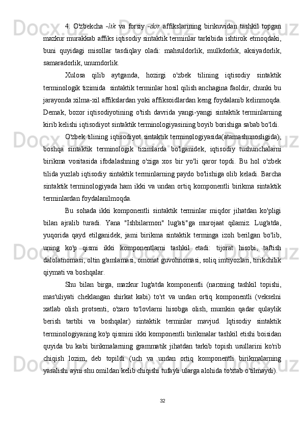 4.   O'zbekcha   -lik   va   forsiy   -dor   affikslarining   birikuvidan   tashkil   topgan
mazkur murakkab affiks iqtisodiy sintaktik terminlar tarkibida ishtirok etmoqdaki,
buni   quyidagi   misollar   tasdiqlay   oladi:   mahsuldorlik,   mulkdorlik,   aksiyadorlik,
samaradorlik, unumdorlik.
Xulosa   qilib   aytganda,   hozirgi   o'zbek   tilining   iqtisodiy   sintaktik
terminologik tizimida  sintaktik terminlar hosil qilish anchagina faoldir, chunki bu
jarayonda xilma-xil affikslardan yoki affiksoidlardan keng foydalanib kelinmoqda.
Demak,   bozor   iqtisodiyotining   o'tish   davrida   yangi-yangi   sintaktik   terminlarning
kirib kelishi iqtisodiyot sintaktik terminologiyasining boyib borishiga sabab bo'ldi.
O'zbek tilining iqtisodiyot  sintaktik terminologiyasida(atamashunosligida),
boshqa   sintaktik   terminologik   tizimlarda   bo'lganidek,   iqtisodiy   tushunchalarni
birikma   vositasida   ifodalashning   o'ziga   xos   bir   yo'li   qaror   topdi.   Bu   hol   o'zbek
tilida yuzlab iqtisodiy sintaktik terminlarning paydo bo'lishiga olib keladi. Barcha
sintaktik   terminologiyada   ham   ikki   va  undan   ortiq   komponentli   birikma  sintaktik
terminlardan foydalanilmoqda.
Bu   sohada   ikki   komponentli   sintaktik   terminlar   miqdor   jihatdan   ko'pligi
bilan   ajralib   turadi.   Yana   "Ishbilarmon"   lug'ati"ga   murojaat   qilamiz.   Lug'atda,
yuqorida   qayd   etilganidek,   jami   birikma   sintaktik   terminga   izoh   berilgan   bo'lib,
uning   ko'p   qismi   ikki   komponentlarni   tashkil   etadi:   tijorat   hisobi,   taftish
dalolatnomasi, oltin g'amlamasi, omonat guvohnomasi, soliq imtiyozlari, tirikchilik
qiymati va boshqalar.
Shu   bilan   birga,   mazkur   lug'atda   komponentli   (narxning   tashkil   topishi,
mas'uliyati   cheklangan   shirkat   kabi)   to'rt   va   undan   ortiq   komponentli   (vekselni
xatlab   olish   protsenti,   o'zaro   to'lovlarni   hisobga   olish,   mumkin   qadar   qulaylik
berish   tartibi   va   boshqalar)   sintaktik   terminlar   mavjud.   Iqtisodiy   sintaktik
terminologiyaning ko'p qismini ikki komponentli birikmalar tashkil etishi boisidan
quyida   bu   kabi   birikmalarning   grammatik   jihatdan   tarkib   topish   usullarini   ko'rib
chiqish   lozim,   deb   topildi   (uch   va   undan   ortiq   komponentli   birikmalarning
yasalishi ayni shu omildan kelib chiqishi tufayli ularga alohida to'xtab o'tilmaydi).
32 