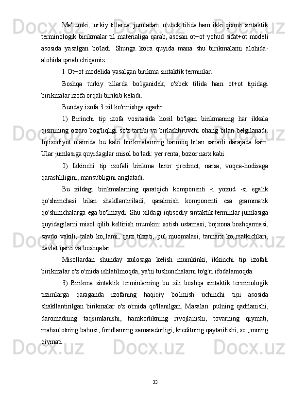 Ma'lumki, turkiy tillarda, jumladan, o'zbek tilida ham ikki qismli sintaktik
terminologik birikmalar  til  materialiga qarab, asosan  ot+ot  yohud sifat+ot  modeli
asosida   yasalgan   bo'ladi.   Shunga   ko'ra   quyida   mana   shu   birikmalarni   alohida-
alohida qarab chiqamiz.
I. Ot+ot modelida yasalgan birikma sintaktik terminlar.
Boshqa   turkiy   tillarda   bo'lganidek,   o'zbek   tilida   ham   ot+ot   tipidagi
birikmalar izofa orqali birikib keladi.
Bunday izofa 3 xil ko'rinishga egadir.
1)   Birinchi   tip   izofa   vositasida   hosil   bo'lgan   birikmaning   har   ikkala
qismining o'zaro bog'liqligi so'z  tartibi  va birlashtiruvchi  ohang bilan belgilanadi.
Iqtisodiyot   olamida   bu   kabi   birikmalarning   barmoq   bilan   sanarli   darajada   kam.
Ular jumlasiga quyidagilar misol bo'ladi: yer renta, bozor narx kabi.
2)   Ikkinchi   tip   izofali   birikma   biror   predmet,   narsa,   voqea-hodisaga
qarashliligini, mansubligini anglatadi.
Bu   xildagi   birikmalarning   qaratqich   komponenti   -i   yoxud   -si   egalik
qo'shimchasi   bilan   shakllantiriladi,   qaralmish   komponenti   esa   grammatik
qo'shimchalarga ega bo'lmaydi. Shu xildagi iqtisodiy sintaktik terminlar jumlasiga
quyidagilarni misol qilib keltirish mumkin: sotish ustamasi, bojxona boshqarmasi,
savdo   vakili,   talab   ko„lami,   qarz   tilxati,   pul   muomalasi,   tannarx   ko„rsatkichlari,
davlat qarzi va boshqalar.
Misollardan   shunday   xulosaga   kelish   mumkinki,   ikkinchi   tip   izofali
birikmalar o'z o'rnida ishlatilmoqda, ya'ni tushunchalarni to'g'ri ifodalamoqda.
3)   Birikma   sintaktik   terminlarning   bu   xili   boshqa   sintaktik   terminologik
tizimlarga   qaraganda   izofaning   haqiqiy   bo'lmish   uchinchi   tipi   asosida
shakllantirilgan   birikmalar   o'z   o'rnida   qo'llanilgan.   Masalan:   pulning   qadrlanishi,
daromadning   taqsimlanishi,   hamkorlikning   rivojlanishi,   tovarning   qiymati,
mahsulotning bahosi, fondlarning samaradorligi, kreditning qaytarilishi, so „mning
qiymati.
33 