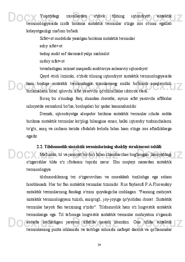 Yuqoridagi   misollardan   o'zbek   tilining   iqtisodiyot   sintaktik
terminologiyasida   izofa   birikma   sintaktik   terminlar   o'ziga   xos   o'rinni   egallab
kelayotganligi ma'lum bo'ladi.
Sifat+ot modelida yasalgan birikma sintaktik terminlar
asliy sifat+ot
tashqi audit sof daromad yalpi mahsulot
nisbiy sifat+ot
tovarlashgan xizmat maqsadli auditoriya an'anaviy iqtisodiyot
Qayd   etish   lozimki,   o'zbek   tilining   iqtisodiyot   sintaktik   terminologiyasida
ham   boshqa   sintaktik   terminologik   tizimlarning   mulki   bo'lmish   aniqlovchili
birikmalarni hosil qiluvchi sifat yasovchi qo'shimchalar ishtirok etadi.
Biroq   bu   o'rindagi   farq   shundan   iboratki,   ayrim   sifat   yasovchi   affikslar
nihoyatda sermahsul bo'lsa, boshqalari bir qadar kammahsuldir.
Demak,   iqtisodiyotga   aloqador   birikma   sintaktik   terminlar   ichida   sodda
birikma sintaktik terminlar ko'pligi bilangina emas, balki iqtisodiy tushunchalarni
to'g'ri,   aniq   va   ixcham   tarzda   ifodalab   kelishi   bilan   ham   o'ziga   xos   afzalliklarga
egadir.
2.2.  Tilshunoslik sintaktik terminlarining shakliy strukturasi tahlili
Ma'lumki, til va jamiyat bir-biri bilan chambarchas bog'langan. Jamiyatdagi
o'zgarishlar   tilda   o'z   ifodasini   topishi   zarur.   Shu   nuqtayi   nazardan   sintaktik
terminologiya
tilshunoslikning   tez   o'zgaruvchan   va   murakkab   tuzilishga   ega   sohasi
hisoblanadi. Har bir fan sintaktik terminlar tizimidir. Rus faylasufi P.A.Florenskiy
sintaktik   terminlarning   fandagi   o'rnini   quyidagicha   izohlagan:   "Fanning   mohiyati
sintaktik terminologiyani  tuzish,  aniqrog'i, joy-joyiga qo'yishdan iborat...Sintaktik
terminlar   hayoti   fan   tarixining   o'zidir".   Tilshunoslik   ham   o'z   lingvistik   sintaktik
terminlariga   ega.   Til   ta'limiga   lingvistik   sintaktik   terminlar   mohiyatini   o'rganish
asosida   kechadigan   jarayon   sifatida   qarash   mumkin.   Ona   tilida   sintaktik
terminlarning puxta ishlanishi va tartibga solinishi nafaqat darslik va qo'llanmalar
34 