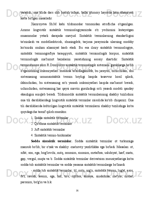 yaratish,   ona   tilida   dars   olib   borish   uchun,   balki   ijtimoiy   hayotda   ham   ahamiyati
katta bo'lgan masaladir.
Xamroyeva   Sh.M   kabi   tilshunoslar   tomonidan   atroflicha   o'rganilgan.
Ammo   lingvistik   sintaktik   terminologiyamizda   o'z   yechimini   kutayotgan
muammolar   yetarli   darajada   mavjud.   Sintaktik   terminlarning   standartligini
ta'minlash   va   modellashtirish,   shuningdek,   tarjima   jarayonida   ularning   moddiy
ko'rinishi   muhim   ahamiyat   kasb   etadi.   Bu   esa   ilmiy   sintaktik   terminologiya,
sintaktik   terminografiya   taraqqiyoti,   sintaktik   terminologik   korpus,   sintaktik
terminologik   ma'lumot   bazalarini   yaratishning   asosiy   shartidir.   Sintaktik
terminshunos olim R.Doniyorov sintaktik terminologik sistemani guruhlarga bo'lib
o'rganishning imkoniyatlari xususida ta'kidlaganidek, bu jarayon, birinchidan, shu
sistemaning   umumsintaktik   termin   boyligi   haqida   tasavvur   hosil   qiladi;
ikkinchidan,   bu   sistemaning   so'z   yasash   imkoniyatlari   haqida   ma'lumot   beradi;
uchinchidan,   sistemaning   har   qaysi   mavzu   guruhidagi   so'z   yasash   modeli   qanday
ekanligini   aniqlab   beradi.   Tilshunoslik   sintaktik   terminlarining   shakliy   tuzilishini
ona tili darsliklaridagi lingvistik sintaktik terminlar misolida ko'rib chiqamiz. Ona
tili darsliklarida keltirilgan lingvistik sintaktik terminlarni shakliy tuzilishiga ko'ra
quyidagicha tasnif qilish mumkin:
1. Sodda sintaktik terminlar
2. Qo'shma sintaktik terminlar
3. Juft sintaktik terminlar
4. Sintaktik termin-birikmalar
Sodda   sintaktik   terminlar.   Sodda   sintaktik   terminlar   ot   turkumiga
mansub bo'lib, bir o'zak va shakliy -ma'noviy yaxlitlikka ega bo'ladi. Masalan: ot,
sifat, son, ega, bog'lovchi, nutq, omonim, sinonim, metafora, uslubiyat, harf, matn,
gap, vergul, nuqta va b. Sodda sintaktik terminlar derivatsion xususiyatlariga ko'ra
sodda tub sintaktik terminlar va sodda yasama sintaktik terminlarga bo'linadi:
- sodda tub sintaktik terminlar: til, nutq, urg'u, sintaktik termin, lug'at, asos,
fe'l,   ravish,   kesim,   ega,   hol,   tire,   iqtibos,   kinoya,   sinekdoxa,   me'yor,   nisbat,
paronim, bo'g'in va h.k.
35
