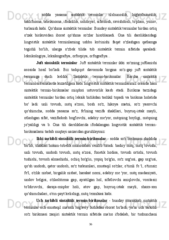 -   sodda   yasama   sintaktik   terminlar:   tilshunoslik,   lug'atshunoslik,
taklifnoma, tabriknoma, ifodalilik, uslubiyat, sifatdosh, ravishdosh, to'plam, yozuv,
turlanish kabi. Qo'shma sintaktik terminlar. Bunday sintaktik terminlar birdan ortiq
o'zak   birikuvidan   iborat   qo'shma   so'zlar   hisoblanadi.   Ona   tili   darsliklaridagi
lingvistik   sintaktik   terminlarning   ushbu   ko'rinishi   faqat   o'zlashgan   qatlamga
tegishli   bo'lib,   ularga   o'zbek   tilida   tub   sintaktik   termin   sifatida   qaraladi:
leksikologiya, leksikografiya, orfoepiya, orfografiya...
Juft   sintaktik   terminlar .   Juft   sintaktik   terminlar   ikki   so'zning   juftlanishi
asosida   hosil   bo'ladi.   Biz   tadqiqot   davomida   birgina   so'z-gap   juft   sintaktik
terminiga   duch   keldik.   Sintaktik   termin-birikmalar.   Barcha   sintaktik
terminosistemalarda kuzatilgani kabi lingvistik sintaktik terminlarimiz orasida ham
sintaktik   termin-birikmalar   miqdori   ustuvorlik   kasb   etadi.   Birikma   tarzidagi
sintaktik terminlar birdan ortiq leksik birlikdan tashkil  topadi va birikma holatida
bo'   ladi:   unli   tovush,   nutq   a'zosi,   bosh   so'z,   hikoya   matni,   so'z   yasovchi
qo'shimcha,   sodda   yasama   so'z,   fe'lning   vazifa   shakllari,   buyruq-istak   mayli,
otlashgan   sifat,   vazifadosh   bog'lovchi,   adabiy   me'yor,   nutqning   boyligi,   nutqning
jo'yaliligi   va   b.   Ona   tili   darsliklarida   ifodalangan   lingvistik   sintaktik   termin-
birikmalarni tarkib nuqtayi nazaridan guruhlaymiz:
Ikki tarkibli sintaktik termin-birikmalar  - sodda so'z birikmasi shaklida
bo'lib, shaklan hokim-tobelik munosabati sezilib turadi: badiiy nutq, nutq tovushi,
unli   tovush,   undosh   tovush,   nutq   a'zosi,   fonetik   hodisa,   tovush   ortishi,   tovush
tushishi,   tovush   almashishi,   ochiq   bo'g'in,   yopiq   bo'g'in,   so'z   urg'usi,   gap   urg'usi,
qo'sh undosh, qator undosh, so'z turkumlari, mustaqil so'zlar, o'timli fe 'l, o'timsiz
fe'l,  o'zlik   nisbat,   birgalik   nisbat,   harakat   nomi,   adabiy   me  'yor,  nutq   madaniyati,
undov   belgisi,   o'zlashtirma   gap,   ajratilgan   hol,   sifatlovchi   aniqlovchi,   vositasiz
to'ldiruvchi,   daraja-miqdor   holi,   atov   gap,   buyruq-istak   mayli,   shaxs-son
qo'shimchalari, o'rin-payt kelishigi, nutq texnikasi kabi.
Uch   tarkibli   sintaktik   termin-birikmalar   -   bunday   murakkab   sintaktik
terminlar   uch   mustaqil   ma'noli   lug'aviy  birlikdan  iborat   bo'ladi,   ya'ni   uch   tarkibli
so'z   birikmasi   zanjiri   sintaktik   termin   sifatida   ma'no   ifodalab,   bir   tushunchani
36 