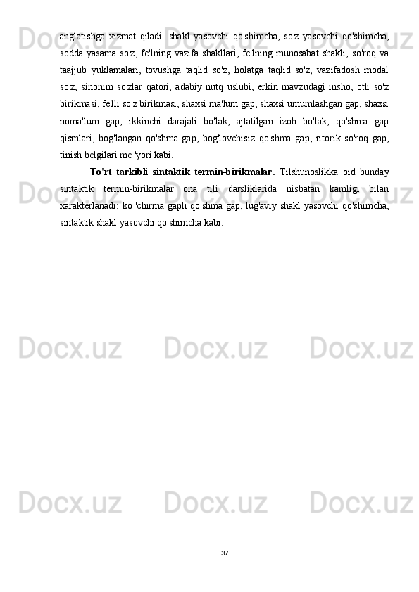 anglatishga   xizmat   qiladi:   shakl   yasovchi   qo'shimcha,   so'z   yasovchi   qo'shimcha,
sodda   yasama   so'z,   fe'lning   vazifa   shakllari,   fe'lning   munosabat   shakli,   so'roq   va
taajjub   yuklamalari,   tovushga   taqlid   so'z,   holatga   taqlid   so'z,   vazifadosh   modal
so'z,   sinonim   so'zlar   qatori,   adabiy   nutq   uslubi,   erkin   mavzudagi   insho,   otli   so'z
birikmasi, fe'lli so'z birikmasi, shaxsi ma'lum gap, shaxsi umumlashgan gap, shaxsi
noma'lum   gap,   ikkinchi   darajali   bo'lak,   ajtatilgan   izoh   bo'lak,   qo'shma   gap
qismlari,   bog'langan   qo'shma   gap,   bog'lovchisiz   qo'shma   gap,   ritorik   so'roq   gap,
tinish belgilari me 'yori kabi.
To'rt   tarkibli   sintaktik   termin-birikmalar.   Tilshunoslikka   oid   bunday
sintaktik   termin-birikmalar   ona   tili   darsliklarida   nisbatan   kamligi   bilan
xarakterlanadi: ko 'chirma gapli qo'shma gap, lug'aviy shakl yasovchi qo'shimcha,
sintaktik shakl yasovchi qo'shimcha kabi.
37 