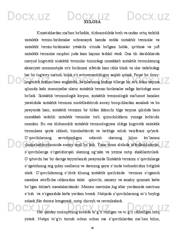 XULOSA
Kuzatishlardan ma'lum bo'ladiki, tilshunoslikda besh va undan ortiq tarkibli
sintaktik   termin-birikmalar   uchramaydi   hamda   sodda   sintaktik   terminlar   va
sintaktik   termin-birikmalar   yetakchi   o'rinda   bo'lgani   holda,   qo'shma   va   juft
sintaktik   terminlar   miqdori   juda   kam   hajmni   tashkil   etadi.   Ona   tili   darsliklarida
mavjud   lingvistik   sintaktik   terminlar   tizimidagi   murakkab   sintaktik   terminlarning
aksariyati  umumnutqda so'z  birikmasi  sifatida ham  ishla  tiladi  va  ular  tarkibidagi
har bir lug'aviy ma'noli birlik o'z avtosemantikligini saqlab qoladi. Faqat   bir ilmiy-
lingvistik tushunchani anglatishi, ba'zilarining boshqa tillarga bir so'z bilan tarjima
qilinishi  kabi  xususiyatlar  ularni  sintaktik  termin-birikmalar  safiga kiritishga  asos
bo'ladi.   Sintaktik   terminologik   korpus,   sintaktik   terminologik   ma'lumot   bazalari
yaratishda   sintaktik   terminni   modellashtirish   asosiy   bosqichlardan   sanaladi   va   bu
jarayonda   ham,   sintaktik   terminni   bir   tildan   ikkinchi   tilga   tarjima   qilishda   ham
murakkab   tarkibli   sintaktik   terminlar   turli   qiyinchiliklarni   yuzaga   keltirishi
mumkin.   Bu   esa   tilshunoslik   sintaktik   terminologiyasi   oldiga   lingvistik   sintaktik
terminlarni   qayta   ishlash,   tizimlashtirish   va   tartibga   solish   vazifasini   qo'yadi.
O‘quvchilarning   savodxonligini   oshirish   ularning   bilim   ko‘lamini
chuqurlashtirishimizda  asosiy  omil   bo‘ladi.  Yana   shuni  alohida  ta'kidlashlozimki,
o‘quvchilariga   o‘rgatishorqali   ularning   og‘zaki   va   yozma   nutqi   shakllantiriladi.
O‘qituvchi har bir darsga tayyorlanish jarayonida Sintaktik terminni o‘quvchilarga
o‘rgatishning eng qulay usullarini va darsning qaysi o‘rnida tushuntirishni b е lgilab
oladi.   O‘quvchilarning   o‘zb е k   tilining   sintaktik   qurilishida     terminni   o‘rganish
masalasi   atroflicha   ishlanishni   talab     qiluvchi,   nazariy   va   amaliy   qimmati   katta
bo‘lgan   dolzarb   masalalaridandir.   Maxsus   mavzular,lug`atlar   yordamida   mavzuni
o‘tish   va o‘rganishda katta yordam b е radi. Natijada o‘quvchilarning so‘z boyligi
oshadi,fikr doirasi kengayadi, nutqi chiroyli va ravonlashadi.
Har qanday muloqotning asosida to‘g‘ri tuzilgan va to`g`ri ishlatilgan nutq
yotadi.   Nutqni   to‘g‘ri   tuzush   uchun   uchun   esa   o‘quvchilardan   ma’lum   bilim,
38 