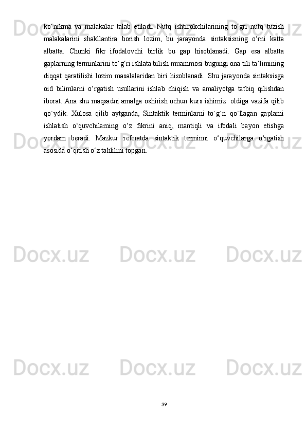 ko‘nikma   va   malakalar   talab   etiladi.   Nutq   ishtirokchilarining   to‘gri   nutq   tuzish
malakalarini   shakllantira   borish   lozim,   bu   jarayonda   sintaksisning   o‘rni   katta
albatta.   Chunki   fikr   ifodalovchi   birlik   bu   gap   hisoblanadi.   Gap   esa   albatta
gaplarning terminlarini to‘g‘ri ishlata bilish muammosi bugungi ona tili ta’limining
diqqat   qaratilishi   lozim   masalalaridan   biri   hisoblanadi.   Shu   jarayonda   sintaksisga
oid   bilimlarni   o‘rgatish   usullarini   ishlab   chiqish   va   amaliyotga   tatbiq   qilishdan
iborat. Ana shu maqsadni amalga oshirish uchun kurs ishimiz   oldiga vazifa qilib
qo`ydik.   Xulosa   qilib   aytganda,   Sintaktik   terminlarni   to`g`ri   qo`llagan   gaplarni
ishlatish   o‘quvchilarning   o‘z   fikrini   aniq,   mantiqli   va   ifodali   bayon   etishga
yordam   b е radi.   Mazkur   r е f е ratda   sintaktik   terminni   o‘quvchilarga   o‘rgatish
asosida o‘qitish o‘z tahlilini topgan.
39 