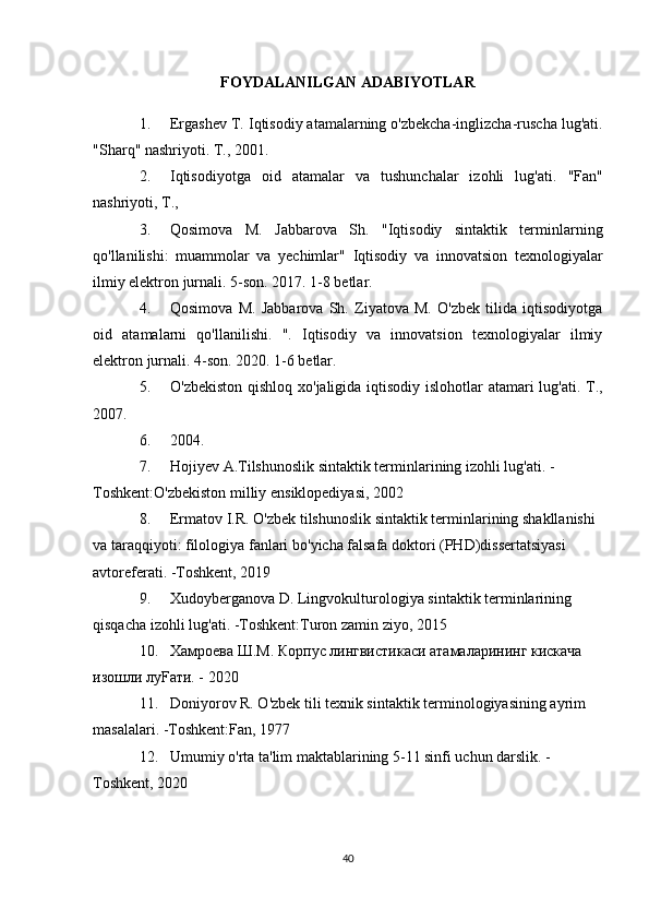 FOYDALANILGAN ADABIYOTLAR
1. Ergashev T. Iqtisodiy atamalarning o'zbekcha-inglizcha-ruscha lug'ati.
"Sharq" nashriyoti. T., 2001.
2. Iqtisodiyotga   oid   atamalar   va   tushunchalar   izohli   lug'ati.   "Fan"
nashriyoti, T.,
3. Qosimova   M.   Jabbarova   Sh.   "Iqtisodiy   sintaktik   terminlarning
qo'llanilishi:   muammolar   va   yechimlar"   Iqtisodiy   va   innovatsion   texnologiyalar
ilmiy elektron jurnali. 5-son. 2017.  1-8 betlar.
4. Qosimova   M.   Jabbarova   Sh.   Ziyatova   M.   O'zbek   tilida   iqtisodiyotga
oid   atamalarni   qo'llanilishi.   ".   Iqtisodiy   va   innovatsion   texnologiyalar   ilmiy
elektron jurnali. 4-son. 2020. 1-6 betlar.
5. O'zbekiston qishloq xo'jaligida iqtisodiy islohotlar  atamari  lug'ati. T.,
2007.
6. 2004.
7. Hojiyev   A . Tilshunoslik   sintaktik   terminlarining   izohli   lug ' ati . - 
Toshkent : O ' zbekiston   milliy   ensiklopediyasi , 2002
8. Ermatov   I . R .  O ' zbek   tilshunoslik   sintaktik   terminlarining   shakllanishi  
va   taraqqiyoti :  filologiya   fanlari   bo ' yicha   falsafa   doktori  ( PHD ) dissertatsiyasi  
avtoreferati . - Toshkent , 2019
9. Xudoyberganova   D .  Lingvokulturologiya   sintaktik   terminlarining  
qisqacha   izohli   lug ' ati . - Toshkent : Turon   zamin   ziyo , 2015
10. Хамроева Ш.М. Корпус лингвистикаси атамаларининг кискача 
изошли луFати. - 2020
11. Doniyorov R. O'zbek tili texnik sintaktik terminologiyasining ayrim 
masalalari. -Toshkent:Fan, 1977
12. Umumiy o'rta ta'lim maktablarining 5-11 sinfi uchun darslik. - 
Toshkent, 2020
40