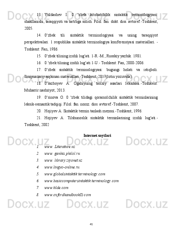 13. Yuldashev   I.   0   ‘zbek   kitobatchilik   sintaktik   terminologiyasi:
shakllanishi, taraqqiyoti va tartibga solish.  Filol. fan. dokt. diss. avtoref.-Toshkent,
2005. 
14. 0‘zbek   tili   sintaktik   terminologiyasi   va   uning   taraqqiyot
perspektivalari.   1 respublika  sintaktik  terminologiya  konferensiyasi   materiallari.  -
Toshkent: Fan, 1986. 
15. 0‘zbek tilining izohli lug‘ati. 1-R - М ., Russkiy yazbik.  1981. 
16. 0 ‘zbek tilining izohli lug‘ati 1-U.-  Toshkent: Fan, 2000-2006. 
17. 0‘zbek   sintaktik   terminologiyasi:   bugungi   holati   va   istiqboli.
Ilmiynazariy anjkman materiallari.-Toshkent, 2017(lotin yozuvida). 
18. 0‘razboyev   A.   Ogahiyning   tarixiy   asarlari   leksikasi.-Toshkent:
Muharrir nashriyot, 2013. 
19. 0‘rinova   O.   0   ‘zbek   tilidagi   qoramolchilik   sintaktik   terminlarining
leksik-semantik tadqiqi.  Filol. fan. nomz. diss. avtoref.-Toshkent, 2007. 
20. Hojiyev A. Sintaktik termin tanlash mezoni.-Toshkent, 1996.
21. Hojiyev   A.   Tilshunoslik   sintaktik   terminlarining   izohli   lug‘ati.-
Toshkent, 2002
Internet saytlari
1. www. Literature.uz 
2. www. genhis philol.ru
3. www. library.ziyonet.uz 
4. www.lingvo-online.ru 
5. www.globalsintaktik terminology.com 
6. www.basiccomputersintaktik terminology.com 
7. www.tilde.com
8. www.oxfordhandbookS) com
 
 
41 