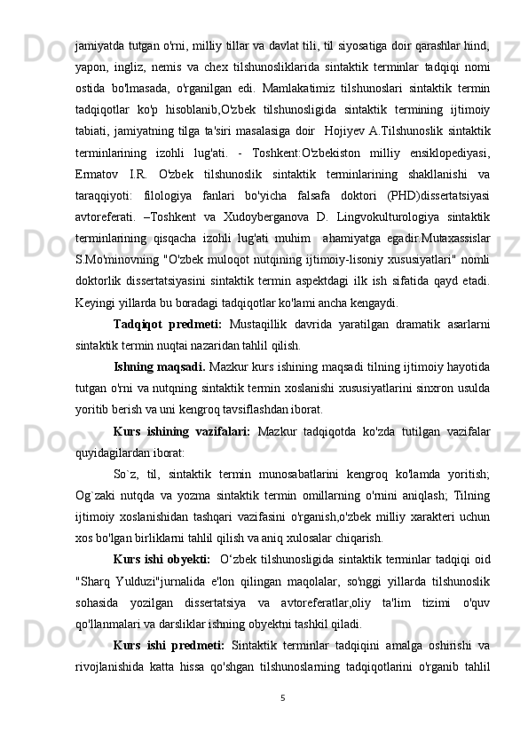 jamiyatda tutgan o'rni, milliy tillar va davlat tili, til siyosatiga doir qarashlar hind,
yapon,   ingliz,   nemis   va   chex   tilshunosliklarida   sintaktik   terminlar   tadqiqi   nomi
ostida   bo'lmasada,   o'rganilgan   edi.   Mamlakatimiz   tilshunoslari   sintaktik   termin
tadqiqotlar   ko'p   hisoblanib,O'zbek   tilshunosligida   sintaktik   termining   ijtimoiy
tabiati,   jamiyatning   tilga   ta'siri   masalasiga   doir     Hojiyev   A.Tilshunoslik   sintaktik
terminlarining   izohli   lug'ati.   -   Toshkent:O'zbekiston   milliy   ensiklopediyasi,
Ermatov   I.R.   O'zbek   tilshunoslik   sintaktik   terminlarining   shakllanishi   va
taraqqiyoti:   filologiya   fanlari   bo'yicha   falsafa   doktori   (PHD)dissertatsiyasi
avtoreferati.   –Toshkent   va   Xudoyberganova   D.   Lingvokulturologiya   sintaktik
terminlarining   qisqacha   izohli   lug'ati   muhim     ahamiyatga   egadir. Mutaxassislar
S.Mo'minovning   "O'zbek   muloqot   nutqining   ijtimoiy-lisoniy   xususiyatlari"   nomli
doktorlik   dissertatsiyasini   sintaktik   termin   aspektdagi   ilk   ish   sifatida   qayd   etadi.
Keyingi yillarda bu boradagi tadqiqotlar ko'lami ancha kengaydi.
Tadqiqot   predmeti:   Mustaqillik   davrida   yaratilgan   dramatik   asarlarni
sintaktik termin nuqtai nazaridan tahlil qilish.
Ishning maqsadi.   Mazkur kurs ishining maqsadi tilning ijtimoiy hayotida
tutgan o'rni va nutqning sintaktik termin xoslanishi  xususiyatlarini sinxron usulda
yoritib berish va uni kengroq tavsiflashdan iborat.
Kurs   ishining   vazifalari:   Mazkur   tadqiqotda   ko'zda   tutilgan   vazifalar
quyidagilardan iborat:
So`z,   til,   sintaktik   termin   munosabatlarini   kengroq   ko'lamda   yoritish;
Og`zaki   nutqda   va   yozma   sintaktik   termin   omillarning   o'rnini   aniqlash;   Tilning
ijtimoiy   xoslanishidan   tashqari   vazifasini   o'rganish,o'zbek   milliy   xarakteri   uchun
xos bo'lgan birliklarni tahlil qilish va aniq xulosalar chiqarish. 
Kurs  ishi  obyekti:     O‘zbek  til shunosligida  sintaktik  terminlar   tadqiqi   oid
"Sharq   Yulduzi"jurnalida   e'lon   qilingan   maqolalar,   so'nggi   yillarda   tilshunoslik
sohasida   yozilgan   dissertatsiya   va   avtoreferatlar,oliy   ta'lim   tizimi   o'quv
qo'llanmalari va darsliklar ishning obyektni tashkil qiladi.
Kurs   ishi   predmeti:   Sintaktik   terminlar   tadqiqini   amalga   oshirishi   va
rivojlanishida   katta   hissa   qo'shgan   tilshunoslarning   tadqiqotlarini   o'rganib   tahlil
5 