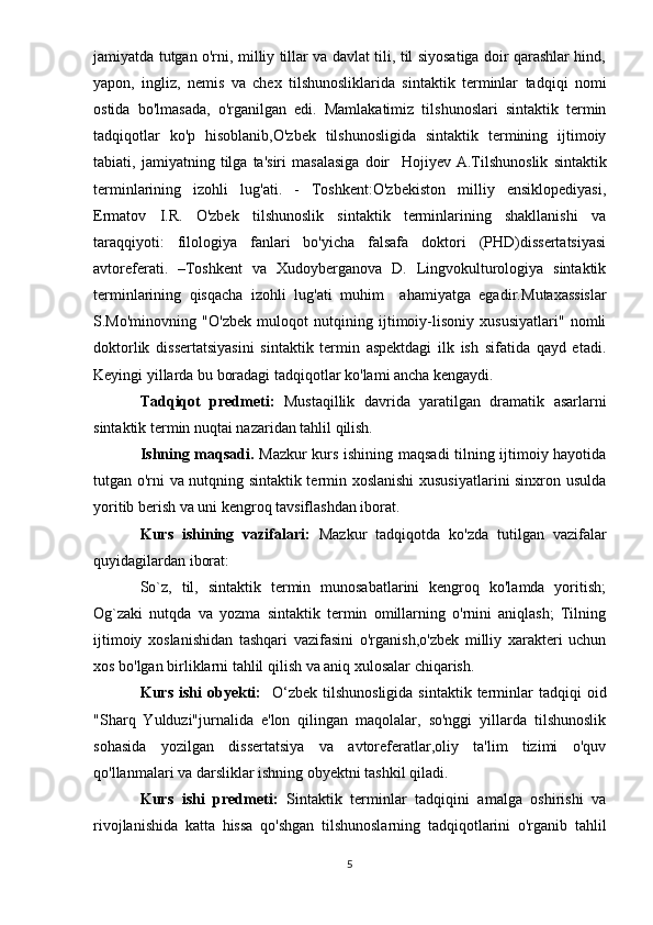 jamiyatda tutgan o'rni, milliy tillar va davlat tili, til siyosatiga doir qarashlar hind,
yapon,   ingliz,   nemis   va   chex   tilshunosliklarida   sintaktik   terminlar   tadqiqi   nomi
ostida   bo'lmasada,   o'rganilgan   edi.   Mamlakatimiz   tilshunoslari   sintaktik   termin
tadqiqotlar   ko'p   hisoblanib,O'zbek   tilshunosligida   sintaktik   termining   ijtimoiy
tabiati,   jamiyatning   tilga   ta'siri   masalasiga   doir     Hojiyev   A.Tilshunoslik   sintaktik
terminlarining   izohli   lug'ati.   -   Toshkent:O'zbekiston   milliy   ensiklopediyasi,
Ermatov   I.R.   O'zbek   tilshunoslik   sintaktik   terminlarining   shakllanishi   va
taraqqiyoti:   filologiya   fanlari   bo'yicha   falsafa   doktori   (PHD)dissertatsiyasi
avtoreferati.   –Toshkent   va   Xudoyberganova   D.   Lingvokulturologiya   sintaktik
terminlarining   qisqacha   izohli   lug'ati   muhim     ahamiyatga   egadir. Mutaxassislar
S.Mo'minovning   "O'zbek   muloqot   nutqining   ijtimoiy-lisoniy   xususiyatlari"   nomli
doktorlik   dissertatsiyasini   sintaktik   termin   aspektdagi   ilk   ish   sifatida   qayd   etadi.
Keyingi yillarda bu boradagi tadqiqotlar ko'lami ancha kengaydi.
Tadqiqot   predmeti:   Mustaqillik   davrida   yaratilgan   dramatik   asarlarni
sintaktik termin nuqtai nazaridan tahlil qilish.
Ishning maqsadi.   Mazkur kurs ishining maqsadi tilning ijtimoiy hayotida
tutgan o'rni va nutqning sintaktik termin xoslanishi  xususiyatlarini sinxron usulda
yoritib berish va uni kengroq tavsiflashdan iborat.
Kurs   ishining   vazifalari:   Mazkur   tadqiqotda   ko'zda   tutilgan   vazifalar
quyidagilardan iborat:
So`z,   til,   sintaktik   termin   munosabatlarini   kengroq   ko'lamda   yoritish;
Og`zaki   nutqda   va   yozma   sintaktik   termin   omillarning   o'rnini   aniqlash;   Tilning
ijtimoiy   xoslanishidan   tashqari   vazifasini   o'rganish,o'zbek   milliy   xarakteri   uchun
xos bo'lgan birliklarni tahlil qilish va aniq xulosalar chiqarish. 
Kurs  ishi  obyekti:     O‘zbek  til shunosligida  sintaktik  terminlar   tadqiqi   oid
"Sharq   Yulduzi"jurnalida   e'lon   qilingan   maqolalar,   so'nggi   yillarda   tilshunoslik
sohasida   yozilgan   dissertatsiya   va   avtoreferatlar,oliy   ta'lim   tizimi   o'quv
qo'llanmalari va darsliklar ishning obyektni tashkil qiladi.
Kurs   ishi   predmeti:   Sintaktik   terminlar   tadqiqini   amalga   oshirishi   va
rivojlanishida   katta   hissa   qo'shgan   tilshunoslarning   tadqiqotlarini   o'rganib   tahlil
5