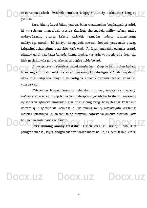 etish   va   xulosalash.   Sintaktik   terminlar   tadqiqini   ijtimoiy   xoslanishini   kengroq
yoritish.
Zero,   tilning   hayot   bilan,   jamiyat   bilan   chambarchas   bog'langanligi   aslida
til   va   sotsium   munosabati   asosida   ekanligi,   shuningdek,   milliy   an'ana,   milliy
qadriyatlarning   yuzaga   kelishi   sintaktik   terminlar   tadqiqi   tushunchasiga
mohiyatiga   mosdir.   Til   jamiyat   taraqqiyoti,   mehnat   faoliyati   jarayonida   yuzaga
kelganligi uchun ijtimoiy xarakter kasb etadi. Til faqat jamiyatda, odamlar orasida
ijtimoiy qurol  vazifasini  bajardi. Uning taqdiri, yashashi  va rivojlanishi  faqat  shu
tilda gaplashuvchi jamiyat a'zolariga bog'liq holda bo'ladi.
Til   va   jamiyat   o'rtasidagi   behad   mustahkam   aloqadorlikni   butun   ko'lami
bilan   anglash,   tilshunoslik   va   sotsiologiyaning   kesishadigan   ko'plab   nuqtalarini
idrok   etish   natijasida   dunyo   tilshunosligida   sintaktik   terminlar   tadqiqi   yo'nalishi
yuzaga keldi. 
O'zbekiston   Respublikasining   iqtisodiy,   ijtimoiy,   siyosiy   va   madaniy-
ma'naviy sohalardagi rivoji fan va ta'lim darajasini yanada kuchaytirish, fanlarning
iqtisodiy   va   ijtimoiy   samaradorligiga   erishishning   yangi   bosqichlariga   ko'tarishni
dolzarb   qilib   qo'ymoqda.   Ayniqsa,   til   ta'limining   milliy   ma'naviyatni   o‘rganish
masalasi   atroflicha   ishlanishni   talab   qiluvchi,   nazariy   va   amaliy   qimmati   katta
bo‘lgan dolzarb masalalaridandir.
Kurs   ishining   amaliy   tuzilishi:     Ushbu   kurs   ishi   kirish,   2   bob,   4   ta
paragraf, xulosa , foydalanilgan adabiyotlardan iborat bo‘lib, 41 betni tashkil etadi.
6