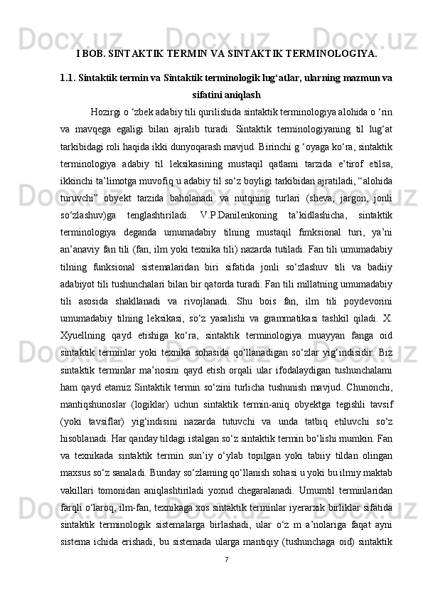 I BOB. SINTAKTIK TERMIN VA SINTAKTIK TERMINOLOGIYA.
1.1. Sintaktik termin va Sintaktik terminologik lug‘atlar, ularning mazmun va
sifatini aniqlash  
Hozirgi o ‘zbek adabiy tili qurilishida sintaktik terminologiya alohida o ‘rin
va   mavqega   egaligi   bilan   ajralib   turadi.   Sintaktik   terminologiyaning   til   lug‘at
tarkibidagi roli haqida ikki dunyoqarash mavjud. Birinchi g ‘oyaga ko‘ra, sintaktik
terminologiya   adabiy   til   leksikasining   mustaqil   qatlami   tarzida   e’tirof   etilsa,
ikkinchi ta’limotga muvofiq u adabiy til so‘z boyligi tarkibidan ajratiladi, “alohida
turuvchi”   obyekt   tarzida   baholanadi   va   nutqning   turlari   (sheva,   jargon,   jonli
so‘zlashuv)ga   tenglashtiriladi.   V.P.Danilenkoning   ta’kidlashicha,   sintaktik
terminologiya   deganda   umumadabiy   tilning   mustaqil   fimksional   turi,   ya’ni
an’anaviy fan tili (fan, ilm yoki texnika tili) nazarda tutiladi. Fan tili umumadabiy
tilning   funksional   sistemalaridan   biri   sifatida   jonli   so‘zlashuv   tili   va   badiiy
adabiyot tili tushunchalari bilan bir qatorda turadi. Fan tili millatning umumadabiy
tili   asosida   shakllanadi   va   rivojlanadi.   Shu   bois   fan,   ilm   tili   poydevorini
umumadabiy   tilning   leksikasi,   so‘z   yasalishi   va   grammatikasi   tashkil   qiladi.   X.
Xyuellning   qayd   etishiga   ko‘ra,   sintaktik   terminologiya   muayyan   fanga   oid
sintaktik   terminlar   yoki   texnika   sohasida   qo‘llanadigan   so‘zlar   yig‘indisidir.   Biz
sintaktik   terminlar   ma’nosini   qayd   etish   orqali   ular   ifodalaydigan   tushunchalami
ham   qayd   etamiz   Sintaktik   termin   so‘zini   turlicha   tushunish   mavjud.   Chunonchi,
mantiqshunoslar   (logiklar)   uchun   sintaktik   termin-aniq   obyektga   tegishli   tavsif
(yoki   tavsiflar)   yig‘indisini   nazarda   tutuvchi   va   unda   tatbiq   etiluvchi   so‘z
hisoblanadi. Har qanday tildagi istalgan so‘z sintaktik termin bo‘lishi mumkin. Fan
va   texnikada   sintaktik   termin   sun’iy   o‘ylab   topilgan   yoki   tabiiy   tildan   olingan
maxsus so‘z sanaladi. Bunday so‘zlaming qo‘llanish sohasi u yoki bu ilmiy maktab
vakillari   tomonidan   aniqlashtiriladi   yoxud   chegaralanadi.   Umumtil   terminlaridan
farqli o‘laroq, ilm-fan, texnikaga xos sintaktik terminlar iyerarxik birliklar sifatida
sintaktik   terminologik   sistemalarga   birlashadi,   ular   o‘z   m   a’nolariga   faqat   ayni
sistema  ichida erishadi, bu sistemada  ularga mantiqiy (tushunchaga  oid)  sintaktik
7 