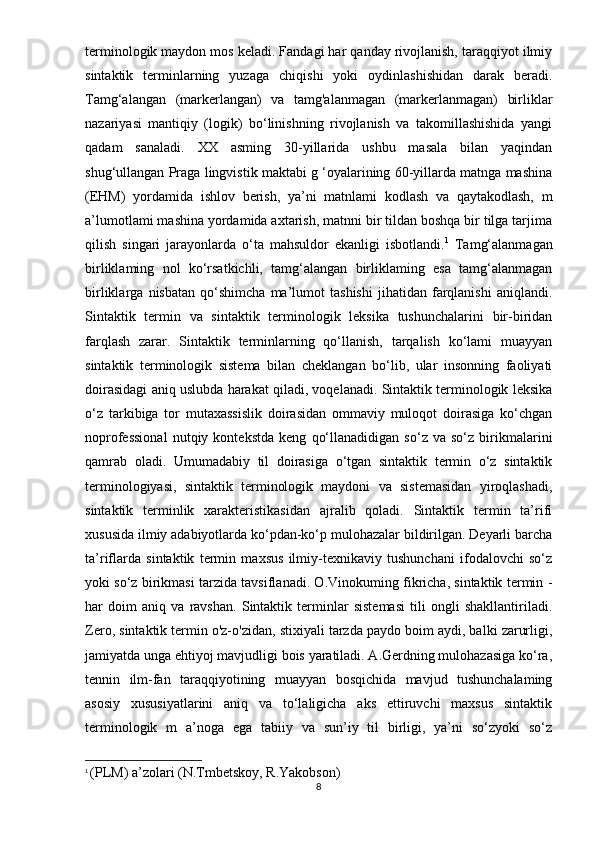 terminologik maydon mos keladi. Fandagi har qanday rivojlanish, taraqqiyot ilmiy
sintaktik   terminlarning   yuzaga   chiqishi   yoki   oydinlashishidan   darak   beradi.
Tamg‘alangan   (markerlangan)   va   tamg'alanmagan   (markerlanmagan)   birliklar
nazariyasi   mantiqiy   (logik)   bo‘linishning   rivojlanish   va   takomillashishida   yangi
qadam   sanaladi.   XX   asming   30-yillarida   ushbu   masala   bilan   yaqindan
shug‘ullangan Praga lingvistik maktabi g ‘oyalarining 60-yillarda matnga mashina
(EHM)   yordamida   ishlov   berish,   ya’ni   matnlami   kodlash   va   qaytakodlash,   m
a’lumotlami mashina yordamida axtarish, matnni bir tildan boshqa bir tilga tarjima
qilish   singari   jarayonlarda   o‘ta   mahsuldor   ekanligi   isbotlandi. 1
  Tamg‘alanmagan
birliklaming   nol   ko‘rsatkichli,   tamg‘alangan   birliklaming   esa   tamg‘alanmagan
birliklarga   nisbatan   qo‘shimcha   ma’lumot   tashishi   jihatidan   farqlanishi   aniqlandi.
Sintaktik   termin   va   sintaktik   terminologik   leksika   tushunchalarini   bir-biridan
farqlash   zarar.   Sintaktik   terminlarning   qo‘llanish,   tarqalish   ko‘lami   muayyan
sintaktik   terminologik   sistema   bilan   cheklangan   bo‘lib,   ular   insonning   faoliyati
doirasidagi aniq uslubda harakat qiladi, voqelanadi. Sintaktik terminologik leksika
o‘z   tarkibiga   tor   mutaxassislik   doirasidan   ommaviy   muloqot   doirasiga   ko‘chgan
noprofessional   nutqiy   kontekstda   keng   qo‘llanadidigan   so‘z   va   so‘z   birikmalarini
qamrab   oladi.   Umumadabiy   til   doirasiga   o‘tgan   sintaktik   termin   o‘z   sintaktik
terminologiyasi,   sintaktik   terminologik   maydoni   va   sistemasidan   yiroqlashadi,
sintaktik   terminlik   xarakteristikasidan   ajralib   qoladi.   Sintaktik   termin   ta’rifi
xususida ilmiy adabiyotlarda ko‘pdan-ko‘p mulohazalar bildirilgan. Deyarli barcha
ta’riflarda   sintaktik   termin   maxsus   ilmiy-texnikaviy   tushunchani   ifodalovchi   so‘z
yoki so‘z birikmasi tarzida tavsiflanadi. O.Vinokuming fikricha, sintaktik termin -
har   doim   aniq   va   ravshan.   Sintaktik   terminlar   sistemasi   tili   ongli   shakllantiriladi.
Zero, sintaktik termin o'z-o'zidan, stixiyali tarzda paydo boim aydi, balki zarurligi,
jamiyatda unga ehtiyoj mavjudligi bois yaratiladi. A.Gerdning mulohazasiga ko‘ra,
tennin   ilm-fan   taraqqiyotining   muayyan   bosqichida   mavjud   tushunchalaming
asosiy   xususiyatlarini   aniq   va   to‘laligicha   aks   ettiruvchi   maxsus   sintaktik
terminologik   m   a’noga   ega   tabiiy   va   sun’iy   til   birligi,   ya’ni   so‘zyoki   so‘z
1
  (PLM) a’zolari (N.Tmbetskoy, R.Yakobson)
8 