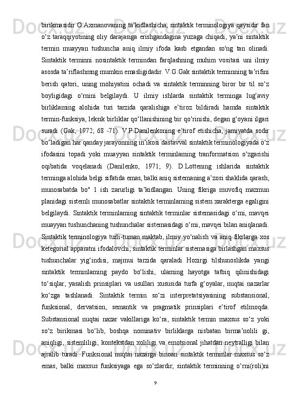 birikmasidir O.Axmanovaning ta’kidlashicha, sintaktik terminologiya qaysidir fan
o‘z  taraqqiyotining oliy darajasiga  erishgandagina   yuzaga  chiqadi, ya’ni  sintaktik
termin   muayyan   tushuncha   aniq   ilmiy   ifoda   kasb   etgandan   so'ng   tan   olinadi.
Sintaktik   terminni   nosintaktik   termindan   farqlashning   muhim   vositasi   uni   ilmiy
asosda ta’riflashmng mumkin emasligidadir. V.G.Gak sintaktik terminning ta’rifini
berish   qatori,   uning   mohiyatini   ochadi   va   sintaktik   terminning   biror   bir   til   so‘z
boyligidagi   o‘rnini   belgilaydi.   U   ilmiy   ishlarda   sintaktik   terminga   lug’aviy
birliklaming   alohida   turi   tarzida   qaralishiga   e’tiroz   bildiradi   hamda   sintaktik
termin-funksiya, leksik birliklar qo‘llanishining bir qo‘rinishi, degan g‘oyani ilgari
suradi   (Gak,   1972;   68   -71).   V.P.Danilenkoning   e’tirof   etishicha,   jamiyatda   sodir
bo‘ladigan har qanday jarayonning in’ikosi dastavval sintaktik terminologiyada o‘z
ifodasini   topadi   yoki   muayyan   sintaktik   terminlaming   tranformatsion   o‘zgarishi
oqibatida   voqelanadi   (Danilenko,   1971;   9).   D.Lottening   ishlarida   sintaktik
terminga alohida belgi sifatida emas, balki aniq sistemaning a’zosi shaklida qarash,
munosabatda   bo"   1   ish   zarurligi   ta’kidlangan.   Uning   fikriga   muvofiq   mazmun
planidagi sistemli munosabatlar sintaktik terminlaming sistem xarakterga egaligini
belgilaydi.   Sintaktik   terminlaming   sintaktik   terminlar   sistemasidagi   o‘mi,   mavqei
muayyan tushunchaning tushunchalar sistemasidagi o‘mi, mavqei bilan aniqlanadi.
Sintaktik terminologiya turli-tuman maktab, ilmiy yo‘nalish  va aniq fikrlarga xos
ketegorial apparatni ifodalovchi, sintaktik terminlar sistemasiga birlashgan maxsus
tushunchalar   yig‘indisi,   majmui   tarzida   qaraladi   Hozirgi   tilshunoslikda   yangi
sintaktik   terminlaming   paydo   bo‘lishi,   ulaming   hayotga   tatbiq   qilinishidagi
to‘siqlar,   yasalish   prinsiplari   va   usullari   xususida   turfa   g‘oyalar,   nuqtai   nazarlar
ko‘zga   tashlanadi.   Sintaktik   termin   so‘zi   interpretatsiyasining   substansional,
funksional,   dervatsion,   semantik   va   pragmatik   prinsiplari   e’tirof   etilmoqda.
Substansional   nuqtai   nazar   vakillariga   ko‘ra,   sintaktik   termin   maxsus   so‘z   yoki
so‘z   birikmasi   bo‘lib,   boshqa   nominativ   birliklarga   nisbatan   birma’nolili   gi,
aniqligi,   sistemliligi,   kontekstdan   xoliligi   va   emotsional   jihatdan   neytralligi   bilan
ajralib   turadi.   Funksional   nuqtai   nazarga   binoan   sintaktik   terminlar   maxsus   so‘z
emas,   balki   maxsus   funksiyaga   ega   so‘zlardir;   sintaktik   terminning   o‘rni(roli)ni
9