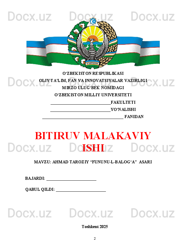 O‘ZBEKISTON RESPUBLIKASI 
OLIY TA’LIM, FAN VA INNOVATSIYALAR VAZIRLIGI
MIRZO ULUG‘BEK NOMIDAGI 
O‘ZBEKISTON MILLIY UNIVERSITETI
_____________________________FAKULTETI
_____________________________YO‘NALISHI
_______________________________________ FANIDAN
BITIRUV MALAKAVIY
ISHI
MAVZU: AHMAD TAROZIY “FUNUNU-L-BALOG A”  ASARIʻ
BAJARDI: ________________________
QABUL QILDI: ________________________
Toshkent 202 5
2 