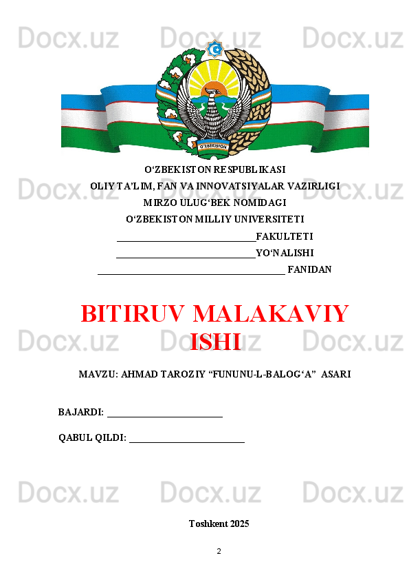 O‘ZBEKISTON RESPUBLIKASI 
OLIY TA’LIM, FAN VA INNOVATSIYALAR VAZIRLIGI
MIRZO ULUG‘BEK NOMIDAGI 
O‘ZBEKISTON MILLIY UNIVERSITETI
_____________________________FAKULTETI
_____________________________YO‘NALISHI
_______________________________________ FANIDAN
BITIRUV MALAKAVIY
ISHI
MAVZU: AHMAD TAROZIY “FUNUNU-L-BALOG A”  ASARIʻ
BAJARDI: ________________________
QABUL QILDI: ________________________
Toshkent 202 5
2