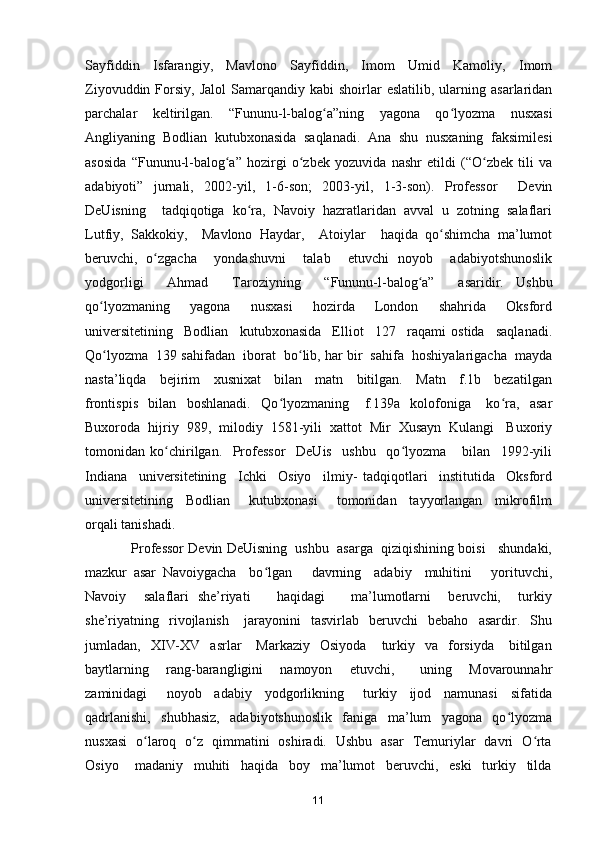 Sayfiddin   Isfarangiy,   Mavlono   Sayfiddin,   Imom   Umid   Kamoliy,   Imom
Ziyovuddin  Forsiy,  Jalol  Samarqandiy  kabi  shoirlar   eslatilib,  ularning  asarlaridan
parchalar   keltirilgan.   “Fununu-l-balog a”ning   yagona   qo lyozma   nusxasiʻ ʻ
Angliyaning   Bodlian   kutubxonasida   saqlanadi.   Ana   shu   nusxaning   faksimilesi
asosida   “Fununu-l-balog a”   hozirgi   o zbek   yozuvida   nashr   etildi   (“O zbek   tili   va	
ʻ ʻ ʻ
adabiyoti”   jurnali,   2002-yil,   1-6-son;   2003-yil,   1-3-son).   Professor     Devin
DeUisning     tadqiqotiga   ko ra,   Navoiy   hazratlaridan   avval   u   zotning   salaflari	
ʻ
Lutfiy,   Sakkokiy,     Mavlono   Haydar,     Atoiylar     haqida   qo shimcha   ma’lumot	
ʻ
beruvchi,   o zgacha     yondashuvni     talab     etuvchi   noyob     adabiyotshunoslik	
ʻ
yodgorligi     Ahmad     Taroziyning     “Fununu-l-balog a”     asaridir.  	
ʻ Ushbu
qo lyozmaning     yagona     nusxasi     hozirda     London     shahrida     Oksford	
ʻ
universitetining     Bodlian     kutubxonasida     Elliot     127     raqami   ostida     saqlanadi.
Qo lyozma  139 sahifadan  iborat  bo lib, har bir  sahifa  hoshiyalarigacha  mayda
ʻ ʻ
nasta’liqda     bejirim     xusnixat     bilan     matn     bitilgan.     Matn     f.1b     bezatilgan
frontispis     bilan     boshlanadi.     Qo lyozmaning       f.139a     kolofoniga       ko ra,     asar	
ʻ ʻ
Buxoroda  hijriy  989,  milodiy  1581-yili  xattot  Mir  Xusayn  Kulangi   Buxoriy
tomonidan   ko chirilgan.     Professor     DeUis     ushbu     qo lyozma       bilan     1992-yili	
ʻ ʻ
Indiana     universitetining     Ichki     Osiyo     ilmiy-   tadqiqotlari     institutida     Oksford
universitetining     Bodlian       kutubxonasi       tomonidan     tayyorlangan     mikrofilm
orqali tanishadi.  
              Professor Devin DeUisning  ushbu  asarga  qiziqishining boisi   shundaki,
mazkur   asar   Navoiygacha     bo lgan       davrning     adabiy     muhitini       yorituvchi,	
ʻ
Navoiy     salaflari   she’riyati       haqidagi       ma’lumotlarni     beruvchi,     turkiy
she’riyatning    rivojlanish       jarayonini     tasvirlab    beruvchi     bebaho    asardir.    Shu
jumladan,    XIV-XV    asrlar      Markaziy     Osiyoda      turkiy    va    forsiyda       bitilgan
baytlarning     rang-barangligini     namoyon     etuvchi,       uning     Movarounnahr
zaminidagi       noyob     adabiy     yodgorlikning       turkiy     ijod     namunasi     sifatida
qadrlanishi,     shubhasiz,     adabiyotshunoslik     faniga     ma’lum     yagona     qo lyozma	
ʻ
nusxasi   o laroq   o z   qimmatini   oshiradi.   Ushbu   asar   Temuriylar   davri   O rta	
ʻ ʻ ʻ
Osiyo       madaniy     muhiti     haqida     boy     ma’lumot     beruvchi,     eski     turkiy     tilda
11