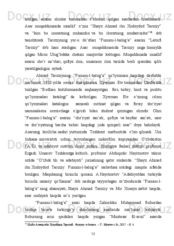 bitilgan,     ammo    olimlar    tomonidan    e’tiborsiz     qolgan    asarlardan   hisoblanadi.
Asar  muqaddimasida  muallif   o zini  “Shayx  Ahmad  ibn  Xudoydod  Taroziy”ʻ
va     “kim     bu     imoratning     muhandisi   va     bu     iboratning     mudarrisidur” 10
    deb
tanishtiradi.     Taroziyning     yor-u     do stlari     “Fununu-l-balog a”     asarini     “Latoifi	
ʻ ʻ
Taroziy”     deb     ham     atashgan.     Asar       muqaddimasida     Taroziy     unga   homiylik
qilgan  Mirzo  Ulug bekka  cheksiz  maqtovlar  keltirgan.  Muqaddimada  muallif	
ʻ
asarni   she’r   na’vlari, qofiya   ilmi,   muammo   ilmi   tarzida   besh   qismdan   qilib
yaratilganligini  aytadi.  
  Ahmad  Taroziyning   “Fununu-l-balog a”  qo lyozmasi  haqidagi  dastlabki	
ʻ ʻ
ma’lumot   1930-yilda   nemis   sharqshunosi   Xyerman   Ete tomonidan   Oksfordda
tuzilgan   “Bodlian   kutubxonasida   saqlanayotgan     fors, turkiy,   hind   va   pushtu
qo lyozmalari     katalogi”   da     keltirilgan.     Xyerman     Ete     o zining     islom	
ʻ ʻ
qo lyozmalari     katalogini       samarali     mehnat     qilgan     va     forsiy     she’riyat
ʻ
namunalarini     nemischaga     o girish     bilan     shuhrat     qozongan     olimdir.     Olim	
ʻ
“Fununu-l-balog a”   asarini    “she’riyat    san’ati,   qofiya   va baytlar   san’ati,   nasr	
ʻ
va  she’riyatning  barcha  turlari  haqidagi  juda  qiziqarli  asar”  deya  baholaydi.
Asarning   kirillcha  nashri  yurtimizda   Toshkent    matbuotida   e’lon qilinadi.   Uni
Indiana   universiteti     uchun     tayyorlangan     mikrofilm     kopiyasidan     O zbekiston	
ʻ
FA Til  va  adabiyot  instituti  ilmiy  xodimi,  filologiya  fanlari  doktori  professor
Ergash   Umarov   Toshkentga keltirib,   professor   Abduqodir   Hayitmetov   tahriri
ostida  “O zbek  tili  va  adabiyoti”  jurnalining  qator  sonlarida   “Shayx  Ahmad	
ʻ
ibn Xudoydod   Taroziy:   Fununu-l-balog a”   sarlavhasi  ostidagi   maqola   sifatida	
ʻ
bosilgan.   Maqolaning   birinchi    qismini    A.Hayitmetov   “Adabiyotdan   turkiyda
birinchi  nazariy  qo llanma”  deb  nashrga  tayyorlagan  so zboshisida  “Fununu-l-	
ʻ ʻ
balog a” ning  ahamiyati, Shayx  Ahmad  Taroziy  va  Mir  Xusayn xattot  haqida,	
ʻ
asar  mohiyati  haqida  so z  yuritgan. 	
ʻ
“Fununu-l-balog a”     asari     haqida     Zahiriddin     Muhammad     Boburdan	
ʻ
boshqa     birorta     turkiygo y     shoirlarning     asarlarida     ma’lumot     kelmaydi.	
ʻ
Boburning     aruz     qoidalari     haqida     yozgan     “Muxtasar     fil-aruz”     asarida
10
 Шайх Ахмад ибн Худойдод Тарозий. Фунуну-л-балога. – Т.: Мумтоз сўз, 2017. – Б. 4.
12