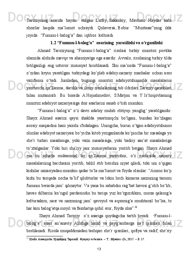 Taroziyning   asarida   bayon     etilgan   Lutfiy, Sakkokiy,   Mavlono   Haydar   kabi
shoirlar     haqida     ma’lumot     uchraydi.     Qolaversa,   Bobur       “Muxtasar”ning     ikki
joyida   “Fununu-l-balog a” dan  iqtibos  keltiradi.ʻ
                         1.2 “Fununu-l-balog a”  asarining  yaratilishi va o rganilishi	
ʻ ʻ
Ahmad   Taroziyning   “Fununu-l-balog a”   risolasi   turkiy   mumtoz   poetika	
ʻ
olamida alohida mavqe va ahamiyatga ega asardir. Avvalo, risolaning turkiy tilda
bitilganligi   eng   ustuvor   xususiyat   hisoblanadi.   Shu   ma noda   “Fununu-l-balog a”	
ʼ ʻ
o zidan   keyin   yaratilgan   turkiydagi   ko plab   adabiy-nazariy   manbalar   uchun   asos	
ʻ ʻ
vazifasini   o tadi.   Jumladan,   bugungi   mumtoz   adabiyotshunoslik   masalalarini	
ʻ
yorituvchi qo llanma, darslik va ilmiy risolalarning tub ildizlari Taroziy qarashlari
ʻ
bilan   mutanosib.   Bu   borada   A.Hojiahmedov,   S.Matjon   va   Y.Is’hoqovlarning
mumtoz adabiyot nazariyasiga doir asarlarini sanab o tish mumkin.	
ʻ
“Fununu-l-balog a”   o z   davri   adabiy   muhiti   ehtiyoji   yanglig   yaratilgandir.	
ʻ ʻ ʻ
Shayx   Ahmad   asarini   qaysi   shaklda   yaratmoqchi   bo lgani,   bundan   ko zlagan	
ʻ ʻ
asosiy maqsadini  ham  yaxshi  ifodalagan. Uningcha, burun o tgan adabiyotshunos	
ʻ
olimlar adabiyot nazariyasi bo yicha kitob yozganlarida ko pincha bir masalaga yo	
ʻ ʻ
she’r   turlari   masalasiga,   yoki   vazn   masalasiga,   yoki   badiiy   san’at   masalalariga
to xtalganlar.   Yoki   biri   she’riy   janr   xususiyatlarini   yoritib   bergan.   Shayx   Ahmad	
ʻ
esa   bu   sohada   mukammal   bir   qo llanma   yaratishni,   o z   risolasida   nazariy	
ʻ ʻ
masalalarning  barchasini   yoritib,  tahlil   etib  berishni   niyat   qiladi,  toki   uni   o qigan	
ʻ
kishilar nazariyadan mumkin qadar to la ma lumot va foyda olsinlar: “Ammo ko p	
ʻ ʼ ʻ
kishi   bu   tariqada   necha   ta lif   qilubturlar   va   lekin   hech   kimarsa   nazmning   tamom	
ʼ
fununin berarda jam’ qilmaytur. Va yana bu sababdin rag bat havosi g olib bo lib,	
ʻ ʻ ʻ
havas   dilbarini   ko ngul   pardasindin   bu   tariqa   yuz   ko rguzdikim,   nusxa   qalamg a	
ʻ ʻ ʻ
keltursakim,   nasr   va   nazmning   jam’   qavoyid   va   aqsomig a   mushtamil   bo lsa,   to	
ʻ ʻ
har kim balog atqa moyil va fasohatqa qobil erur, foyda olsa”.	
ʻ 11
  Shayx   Ahmad   Taroziy     o z   asariga   quydagicha   tartib   beradi:	
ʻ     “ Fununu-l-
balog a”   asari   an’anaviy   Allohga   hamd   va   payg ambarga   na t   qismlari   bilan	
ʻ ʻ ʼ
boshlanadi. Risola muqaddimadan tashqari she’r qismlari, qofiya va radif, she’riy
11
  Шайх Ахмад ибн Худойдод Тарозий. Фунуну-л-балога. – Т.: Мумтоз сўз, 2017. – Б. 17.
13