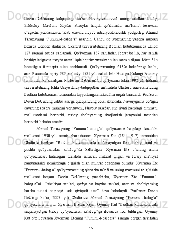 Devin   DeUisning   tadqiqotiga   ko ra,   Navoiydan   avval   uning   salaflari   Lutfiy,ʻ
Sakkokiy,   Mavlono   Xaydar,   Atoiylar   haqida   qo shimcha   ma lumot   beruvchi,	
ʻ ʼ
o zgacha   yondashuvni   talab   etuvchi   noyob   adabiyotshunoslik   yodgorligi   Ahmad	
ʻ
Taroziyning   “Fununu-l-balog a”   asaridir.  	
ʻ Ushbu   qo lyozmaning   yagona   nusxasi	ʻ
hozirda   London   shahrida,   Oksford   universitetining   Bodlian   kutubxonasida   Elliott
127   raqami   ostida   saqlanadi.   Qo lyozma   139   sahifadan   iborat   bo lib,   har   sahifa	
ʻ ʻ
hoshiyalarigacha mayda nasta liqda bejirim xusnixat bilan matn bitilgan. Matn f.1b	
ʼ
bezatilgan   frontispis   bilan   boshlanadi.   Qo lyozmaning   f.139a   kolofoniga   ko ra,	
ʻ ʻ
asar   Buxoroda   hijriy   989,   milodiy   1581-yili   xattot   Mir   Husayn   Kulangi   Buxoriy
tomonidan ko chirilgan. Professor DeUis ushbu qo lyozma bilan 1992-yili Indiana	
ʻ ʻ
universitetining Ichki Osiyo ilmiy-tadqiqotlari  institutida Oksford universitetining
Bodlian kutubxonasi tomonidan tayyorlangan mikrofilm orqali tanishadi. Professor
Devin DeUisning ushbu asarga qiziqishining boisi shundaki, Navoiygacha bo lgan	
ʻ
davrning adabiy muhitini yorituvchi, Navoiy salaflari she’riyati haqidagi qimmatli
ma lumotlarni   beruvchi,   turkiy   she’riyatning   rivojlanish   jarayonini   tasvirlab	
ʼ
beruvchi bebaho asardir. 
  Ahmad   Taroziyning   “Fununu-l-balog a”   qo lyozmasi   haqidagi   dastlabki	
ʻ ʻ
ma lumot   1930-yili   nemis   sharqshunosi   Xyerman   Ete   (1844-1917)   tomonidan	
ʼ
Oksforda   tuzilgan   “Bodlian   kutubxonasida   saqlanayotgan   fors,   turkiy,   hind   va
pushtu   qo lyozmalari   katalogi”da   keltirilgan.   Xyerman   Ete   o zining   islom	
ʻ ʻ
qo lyozmalari   katalogini   tuzishda   samarali   mehnat   qilgan   va   forsiy   she’riyat	
ʻ
namunalarini   nemischaga   o girish   bilan   shuhrat   qozongan   olimdir.   Xyerman   Ete	
ʻ
“Fununu-l-balog a” qo lyozmasining qisqacha ta rifi va uning mazmuni to g risida	
ʻ ʻ ʼ ʻ ʻ
ma lumot   bergan.   Devin   DeUisning   yozishicha,   Xyerman   Ete   “Fununu-l-	
ʼ
balog a”ni     “she’riyat   san’ati,   qofiya   va   baytlar   san’ati,   nasr   va   she’riyatning	
ʻ
barcha   turlari   haqidagi   juda   qiziqarli   asar”   deya   baholaydi.   Professor   Devin
DeUisga   ko ra,   2003-   yili   Oksfordda   Ahmad   Taroziyning   “Fununu-l-balog a”	
ʻ ʻ
qo lyozmasi   haqida   Xyerman   Etedan   keyin   Gyunay   Kut   “Bodlian   kutubxonasida	
ʻ
saqlanayotgan   turkiy   qo lyozmalar   katalogi”ga   ilovasida   fikr   bildirgan.   Gyunay	
ʻ
Kut   o z   ilovasida   Xyerman   Etening   “Fununu-l-balog a”   asariga   bergan   ta rifidan	
ʻ ʻ ʼ
15