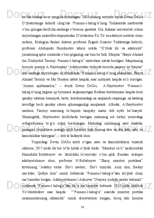 bo lak boshqa biror yangilik kiritmagan. 2003-yilning sentyabr oyida Devin DeUisʻ
O zbekistonga   tashrifi   chog ida   “Fununu-l-balog a”ning   Toshkentda   matbuotda
ʻ ʻ ʻ
e’lon qilingan kirillcha nashriga e’tiborini qaratadi. Uni Indiana universiteti uchun
tayyorlangan mikrofilm kopiyasidan O zbekiston FA Til va adabiyot instituti ilmiy	
ʻ
xodimi,   filologiya   fanlari   doktori   professor   Ergash   Umarov   Toshkentga   keltirib,
professor   Abduqodir   Hayitmetov   tahriri   ostida   “O zbek   tili   va   adabiyoti”	
ʻ
jurnalining qator sonlarida e’lon qilganligi ma lum bo ladi. Maqola “Shayx Ahmad	
ʼ ʻ
ibn Xudoydod Taroziy: Fununu-l-balog a” sarlavhasi ostida bosilgan. Maqolaning	
ʻ
birinchi qismini A.Hayitmetov “Adabiyotdan turkiyda birinchi nazariy qo llanma”	
ʻ
deb   nashrga   tayyorlagan   so zboshisida   “Fununu-l-balog‘a”ning   ahamiyati,   Shayx	
ʻ
Ahmad Taroziy va Mir Husayn xattot haqida, asar mohiyati haqida so z yuritgan.	
ʻ
“Ammo   ajablanarlisi,”   –   deydi   Devin   DeUis,     A.Hayitmetov   “Fununu-l-
balog a”ning yagona qo lyozmasi saqlanayotgan Bodlian kutubxonasi haqida hech	
ʻ ʻ
qanday eslatma bermaydi; hatto, kutubxonadagi na saqlanish raqamiga, na katalog
tavsifiga   hech   qanday   ishora   qilinmaganligi   aniqlanadi.   Afsuski,   A.Hayitmetov
nashrini   Taroziy   asarining   to laqonli   tanqidiy   matni   deb   aytib   bo lmaydi.	
ʻ ʻ
Shuningdek,   Hayitmetov   kirillchada   berilgan   matnning   asl   turkiy   yozuvdagi
orfografiyasini   to g ri   ochib   berolmagan.   Matndagi   unlilarning   xato   shaklda,	
ʻ ʻ
jarangsiz   tovushlarni  jarangli  qilib  berilishi  yoki  buning  aksi   va  shu  kabi  xato  va
kamchiliklar talaygina”, – deb ta kidlaydi olim.	
ʼ
Yuqoridagi   Devin   DeUis   aytib   o tgan   xato   va   kamchiliklarni   tuzatish	
ʻ
ishlarini 2017-yilda ilk bor   to la holda o zbek tilida   “Mumtoz so z” nashriyotida	
ʻ ʻ ʻ
Hamidulla   Boltaboyev     va     Jaloliddin   Jo rayevlar     e’lon   qildi.  	
ʻ Bundan     tashqari
a dabiyotshunos   olim,   professor   H.Boltaboyev   “Sharq   mumtoz   poetikasi”
kitobining   “Adabiy   turlar.   She’r   navlari;     She’r   tuzilishi.   Aruz   ilmi;   Badiiy
san’atlar;   Qofiya   ilmi”   nomli   boblarida   “Fununu-l-balog a”dan   ko plab   ilmiy	
ʻ ʻ
ma lumotlar bergan. Adabiyotshunos I.Adizova “Uvaysiy ijodida janrlar takomili”	
ʼ
risolasida  “Fununu-l-balog a”dan ba zi  ma lumotlar keltiradi. 2012-yilda Jalolbek	
ʻ ʼ ʼ
Yo ldoshbekov   asar   haqida     ““Fununu-l-balog a”   asarida   mumtoz   poetika	
ʻ ʻ
muammolarining   ishlanishi”   nomli   dissertatsiya   yozgan,   biroq   hali   himoya
16