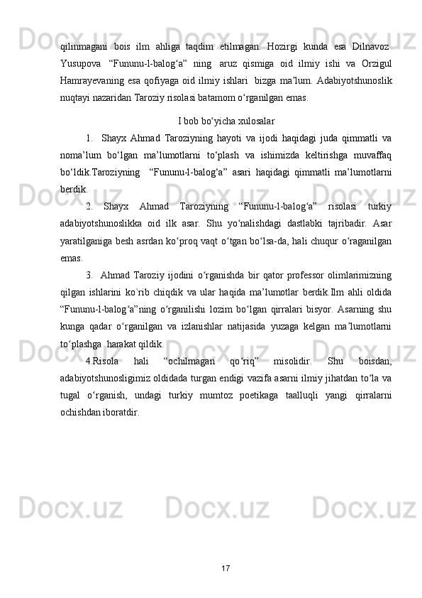 qilinmagani   bois   ilm   ahliga   taqdim   etilmagan.   Hozirgi   kunda   esa   Dilnavoz  
Yusupova     “Fununu-l-balog a”   ningʻ     aruz   qismiga   oid   ilmiy   ishi   va   Orzigul
Hamrayeva ning   esa   qofiyaga   oid   ilmiy   ishlari     bizga   ma lum	
ʼ .   Adabiyotshunoslik
nuqtayi nazaridan Taroziy risolasi batamom o rganilgan emas.	
ʻ
I   bob   bo yicha	
ʻ   xulosalar
1.     Shayx   Ahmad   Taroziyning   hayoti   va   ijodi   haqidagi   juda   qimmatli   va
noma’lum   bo‘lgan   ma’lumotlarni   to‘plash   va   ishimizda   keltirishga   muvaffaq
bo‘ldik.Taroziyning     “Fununu-l-balog‘a”   asari   haqidagi   qimmatli   ma’lumotlarni
berdik.
2.   Shayx   Ahmad   Taroziyning   “Fununu-l-balog a”   risolasi   turkiy	
ʻ
adabiyotshunoslikka   oid   ilk   asar.   Shu   yo nalishdagi   dastlabki   tajribadir.   Asar	
ʻ
yaratilganiga besh asrdan ko proq vaqt o tgan bo lsa-da, hali chuqur o raganilgan	
ʻ ʻ ʻ ʻ
emas. 
3.     Ahmad   Taroziy   ijodini   o rganishda   bir   qator   professor   olimlarimizning	
ʻ
qilgan   ishlarini   ko rib   chiqdik   va   ular   haqida   ma’lumotlar   berdik.Ilm   ahli   oldida	
ʿ
“Fununu-l-balog a”ning   o rganilishi   lozim   bo lgan   qirralari   bisyor.   Asarning   shu	
ʻ ʻ ʻ
kunga   qadar   o rganilgan   va   izlanishlar   natijasida   yuzaga   kelgan   ma lumotlarni
ʻ ʼ
to plashga	
ʻ    harakat qildik.
4.Risola   hali   “ochilmagan   qo riq”   misolidir.   Shu   boisdan,	
ʻ
adabiyotshunosligimiz oldidada turgan endigi vazifa asarni ilmiy jihatdan to la va	
ʻ
tugal   o rganish,   undagi   turkiy   mumtoz   poetikaga   taalluqli   yangi	
ʻ   qirralarni
ochishdan iboratdir.
17