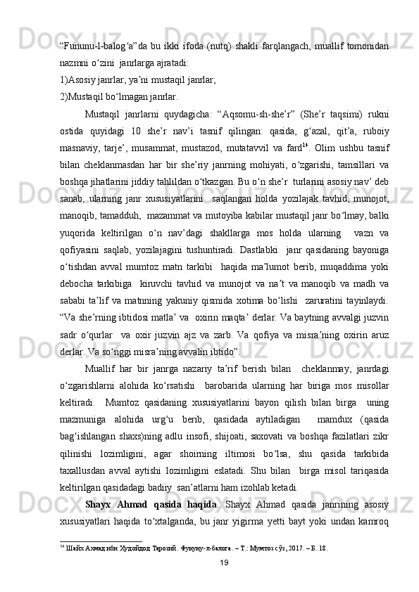 “Fununu-l-balog a”da   bu   ikki   ifoda   (nutq)   shakli   farqlangach,   muallif   tomonidanʻ
nazmni o zini  janrlarga ajratadi:	
ʻ
1)Asosiy janrlar, ya ni mustaqil janrlar;	
ʼ
2)Mustaqil bo lmagan janrlar.	
ʻ
Mustaqil   janrlarni   quydagicha:   “Aqsomu-sh-she’r”   (She’r   taqsimi)   rukni
ostida   quyidagi   10   she’r   nav’i   tasnif   qilingan:   qasida,   g azal,   qit’a,   ruboiy	
ʻ
masnaviy,   tarje’,   musammat,   mustazod,   mutatavvil   va   fard 14
.   Olim   ushbu   tasnif
bilan   cheklanmasdan   har   bir   she’riy   janrning   mohiyati,   o zgarishi,   tamsillari   va	
ʻ
boshqa jihatlarini jiddiy tahlildan o tkazgan. Bu o n she’r  turlarini asosiy nav’ deb	
ʻ ʻ
sanab,   ularning   janr   xususiyatlarini     saqlangan   holda   yozilajak   tavhid,   munojot,
manoqib, tamadduh,  mazammat va mutoyiba kabilar mustaqil janr bo lmay, balki	
ʻ
yuqorida   keltirilgan   o n   nav’dagi   shakllarga   mos   holda   ularning     vazn   va	
ʻ
qofiyasini   saqlab,   yozilajagini   tushuntiradi.   Dastlabki     janr   qasidaning   bayoniga
o tishdan   avval   mumtoz   matn   tarkibi     haqida   ma lumot   berib,   muqaddima   yoki	
ʻ ʼ
debocha   tarkibiga     kiruvchi   tavhid   va   munojot   va   na t   va   manoqib   va   madh   va	
ʼ
sababi   ta lif   va   matnning   yakuniy   qismida   xotima   bo lishi     zaruratini   tayinlaydi.	
ʼ ʻ
“Va she’rning ibtidosi matla  va   oxirin maqta  derlar. Va baytning avvalgi juzvin	
ʼ ʼ
sadr   o qurlar     va   oxir   juzvin   ajz   va   zarb.   Va   qofiya   va   misra ning   oxirin   aruz	
ʻ ʼ
derlar. Va so nggi misra ning avvalin ibtido”.	
ʻ ʼ
Muallif   har   bir   janrga   nazariy   ta rif   berish   bilan     cheklanmay,   janrdagi	
ʼ
o zgarishlarni   alohida   ko rsatishi     barobarida   ularning   har   biriga   mos   misollar	
ʻ ʻ
keltiradi.     Mumtoz   qasidaning   xususiyatlarini   bayon   qilish   bilan   birga     uning
mazmuniga   alohida   urg u   berib,   qasidada   aytiladigan     mamdux   (qasida	
ʻ
bag ishlangan   shaxs)ning   adlu   insofi,   shijoati,   saxovati   va   boshqa   fazilatlari   zikr	
ʻ
qilinishi   lozimligini,   agar   shoirning   iltimosi   bo lsa,   shu   qasida   tarkibida	
ʻ
taxallusdan   avval   aytishi   lozimligini   eslatadi.   Shu   bilan     birga   misol   tariqasida
keltirilgan qasidadagi badiiy  san’atlarni ham izohlab ketadi. 
Shayx   Ahmad   qasida   haqida .   Shayx   Ahmad   qasida   janrining   asosiy
xususiyatlari   haqida   to xtalganda,   bu   janr   yigirma   yetti   bayt   yoki   undan   kamroq	
ʻ
14
 Шайх Ахмад ибн Худойдод Тарозий. Фунуну-л-балога. – Т.: Мумтоз сўз, 2017. – Б. 18.
19