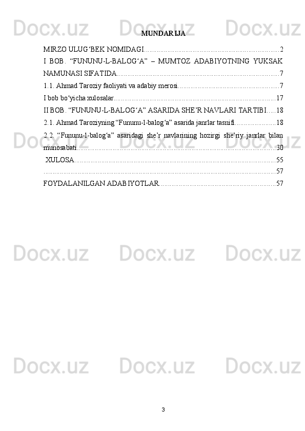 MUNDARIJA
MIRZO ULUG‘BEK NOMIDAGI ........................................................................... 2
I   BOB.   “FUNUNU-L-BALOG A”   –   MUMTOZ   ADABIYOTNING   YUKSAKʻ
NAMUNASI SIFATIDA .......................................................................................... 7
1.1. Ahmad Taroziy faoliyati va adabiy merosi ........................................................ 7
I bob bo yicha xulosalar	
ʻ .......................................................................................... 17
II BOB. “FUNUNU-L-BALOG A” ASARIDA SHE’R NAVLARI TARTIBI	
ʻ ..... 18
2.1. Ahmad Taroziyning “Fununu-l-balog a” asarida janrlar tasnifi	
ʻ ....................... 18
2.2.   “Fununu-l-balog a”   asaridagi   she’r   navlarining   hozirgi   she’riy   janrlar   bilan	
ʻ
munosabati ............................................................................................................... 30
 XULOSA ................................................................................................................ 55
................................................................................................................................. 57
FOYDALANILGAN ADABIYOTLAR ................................................................. 57
3