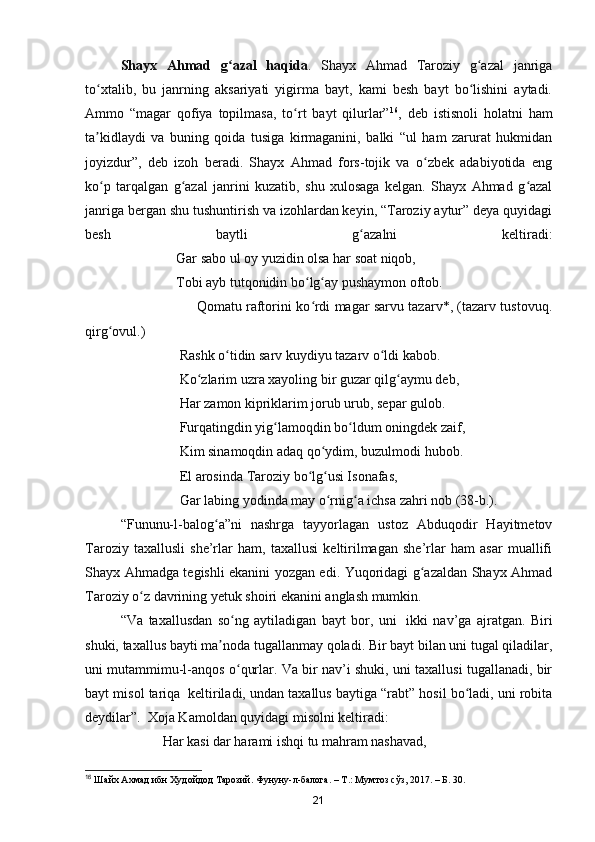 Shayx   Ahmad   g azal   haqidaʻ .   Shayx   Ahmad   Taroziy   g azal   janriga	ʻ
to xtalib,   bu   janrning   aksariyati   yigirma   bayt,   kami   besh   bayt   bo lishini   aytadi.	
ʻ ʻ
Ammo   “magar   qofiya   topilmasa,   to rt   bayt   qilurlar”	
ʻ 16
,   deb   istisnoli   holatni   ham
ta kidlaydi   va   buning   qoida   tusiga   kirmaganini,   balki   “ul   ham   zarurat   hukmidan	
ʼ
joyizdur”,   deb   izoh   beradi.   Shayx   Ahmad   fors-tojik   va   o zbek   adabiyotida   eng	
ʻ
ko p   tarqalgan   g azal   janrini   kuzatib,   shu   xulosaga   kelgan.   Shayx   Ahmad   g azal	
ʻ ʻ ʻ
janriga bergan shu tushuntirish va izohlardan keyin, “Taroziy aytur” deya quyidagi
besh   baytli   g azalni   keltiradi:	
ʻ
                          Gar sabo ul oy yuzidin olsa har soat niqob,
                          Tobi ayb tutqonidin bo lg ay pushaymon oftob.	
ʻ ʻ
                                                   Qomatu raftorini ko rdi magar sarvu tazarv*, (tazarv tustovuq.
ʻ
qirg ovul.)	
ʻ
                           Rashk o tidin sarv kuydiyu tazarv o ldi kabob.	
ʻ ʻ
                           Ko zlarim uzra xayoling bir guzar qilg aymu deb,	
ʻ ʻ
                           Har zamon kipriklarim jorub urub, separ gulob.
                           Furqatingdin yig lamoqdin bo ldum oningdek zaif,	
ʻ ʻ
                           Kim sinamoqdin adaq qo ydim, buzulmodi hubob.	
ʻ
                           El arosinda Taroziy bo lg usi Isonafas, 	
ʻ ʻ
                           Gar labing yodinda may o rnig a ichsa zahri nob (38-b.).	
ʻ ʻ
“Fununu-l-balog a”ni   nashrga   tayyorlagan   ustoz   Abduqodir   Hayitmetov	
ʻ
Taroziy   taxallusli   she’rlar   ham,   taxallusi   keltirilmagan   she’rlar   ham   asar   muallifi
Shayx Ahmadga tegishli ekanini yozgan edi. Yuqoridagi g azaldan Shayx Ahmad	
ʻ
Taroziy o z davrining yetuk shoiri ekanini anglash mumkin.	
ʻ
“Va   taxallusdan   so ng   aytiladigan   bayt   bor,   uni	
ʻ     ikki   nav’ga   ajratgan.   Biri
shuki, taxallus bayti ma noda tugallanmay qoladi. Bir bayt bilan uni tugal qiladilar,	
ʼ
uni mutammimu-l-anqos o qurlar. Va bir nav’i shuki, uni taxallusi tugallanadi, bir	
ʻ
bayt misol tariqa    keltiriladi, undan taxallus baytiga “rabt” hosil bo ladi, uni robita	
ʻ
deydilar”.    Xoja Kamoldan quyidagi misolni keltiradi:
            Har kasi dar harami ishqi tu mahram nashavad,
16
 Шайх Ахмад ибн Худойдод Тарозий. Фунуну-л-балога. – Т.: Мумтоз сўз, 2017. – Б. 30. 
21 