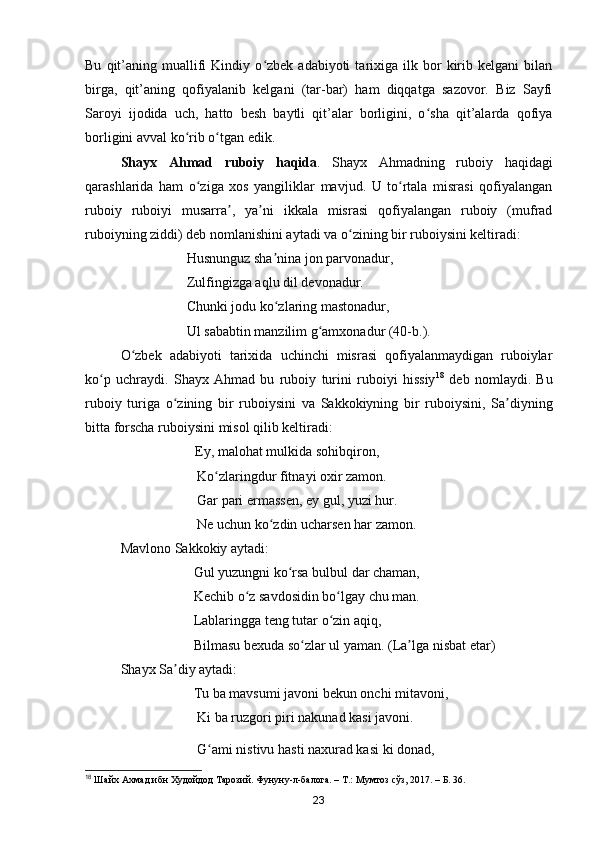 Bu   qit’aning   muallifi   Kindiy   o zbek  adabiyoti   tarixiga   ilk  bor   kirib  kelgani   bilanʻ
birga,   qit’aning   qofiyalanib   kelgani   (tar-bar)   ham   diqqatga   sazovor.   Biz   Sayfi
Saroyi   ijodida   uch,   hatto   besh   baytli   qit’alar   borligini,   o sha   qit’alarda   qofiya	
ʻ
borligini avval ko rib o tgan edik.	
ʻ ʻ
Shayx   Ahmad   ruboiy   haqida .   Shayx   Ahmadning   ruboiy   haqidagi
qarashlarida   ham   o ziga   xos   yangiliklar   mavjud.   U   to rtala   misrasi   qofiyalangan	
ʻ ʻ
ruboiy   ruboiyi   musarra ,   ya ni   ikkala   misrasi   qofiyalangan   ruboiy   (mufrad	
ʼ ʼ
ruboiyning ziddi) deb nomlanishini aytadi va o zining bir ruboiysini keltiradi:	
ʻ
                             Husnunguz sha nina jon parvonadur, 	
ʼ
                             Zulfingizga aqlu dil devonadur. 
                             Chunki jodu ko zlaring mastonadur, 
ʻ
                             Ul sababtin manzilim g amxonadur (40-b.).	
ʻ
O zbek   adabiyoti   tarixida   uchinchi   misrasi   qofiyalanmaydigan   ruboiylar	
ʻ
ko p   uchraydi.   Shayx   Ahmad   bu   ruboiy   turini   ruboiyi   hissiy	
ʻ 18
  deb   nomlaydi.   Bu
ruboiy   turiga   o zining   bir   ruboiysini   va   Sakkokiyning   bir   ruboiysini,   Sa diyning	
ʻ ʼ
bitta forscha ruboiysini misol qilib keltiradi:
                                        Ey, malohat mulkida sohibqiron,        
                                Ko zlaringdur fitnayi oxir zamon. 	
ʻ
                                Gar pari ermassen, ey gul, yuzi hur. 
                                Ne uchun ko zdin ucharsen har zamon.	
ʻ
Mavlono Sakkokiy aytadi:
                               Gul yuzungni ko rsa bulbul dar chaman, 	
ʻ
                               Kechib o z savdosidin bo lgay chu man.	
ʻ ʻ
                               Lablaringga teng tutar o zin aqiq,	
ʻ
                               Bilmasu bexuda so zlar ul yaman. (La lga nisbat etar)	
ʻ ʼ
  Shayx Sa diy aytadi:	
ʼ
                               Tu ba mavsumi javoni bekun onchi mitavoni, 
                                Ki ba ruzgori piri nakunad kasi javoni.
                                G ami nistivu hasti naxurad kasi ki donad, 	
ʻ
18
  Шайх Ахмад ибн Худойдод Тарозий. Фунуну-л-балога. – Т.: Мумтоз сўз, 2017. – Б. 36.
23 