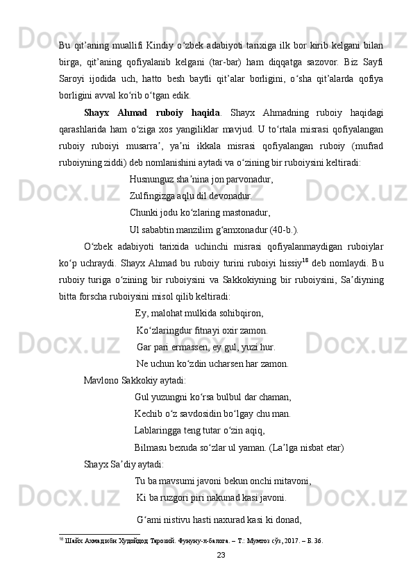 Bu   qit’aning   muallifi   Kindiy   o zbek  adabiyoti   tarixiga   ilk  bor   kirib  kelgani   bilanʻ
birga,   qit’aning   qofiyalanib   kelgani   (tar-bar)   ham   diqqatga   sazovor.   Biz   Sayfi
Saroyi   ijodida   uch,   hatto   besh   baytli   qit’alar   borligini,   o sha   qit’alarda   qofiya	
ʻ
borligini avval ko rib o tgan edik.	
ʻ ʻ
Shayx   Ahmad   ruboiy   haqida .   Shayx   Ahmadning   ruboiy   haqidagi
qarashlarida   ham   o ziga   xos   yangiliklar   mavjud.   U   to rtala   misrasi   qofiyalangan	
ʻ ʻ
ruboiy   ruboiyi   musarra ,   ya ni   ikkala   misrasi   qofiyalangan   ruboiy   (mufrad	
ʼ ʼ
ruboiyning ziddi) deb nomlanishini aytadi va o zining bir ruboiysini keltiradi:	
ʻ
                             Husnunguz sha nina jon parvonadur, 	
ʼ
                             Zulfingizga aqlu dil devonadur. 
                             Chunki jodu ko zlaring mastonadur, 
ʻ
                             Ul sababtin manzilim g amxonadur (40-b.).	
ʻ
O zbek   adabiyoti   tarixida   uchinchi   misrasi   qofiyalanmaydigan   ruboiylar	
ʻ
ko p   uchraydi.   Shayx   Ahmad   bu   ruboiy   turini   ruboiyi   hissiy	
ʻ 18
  deb   nomlaydi.   Bu
ruboiy   turiga   o zining   bir   ruboiysini   va   Sakkokiyning   bir   ruboiysini,   Sa diyning	
ʻ ʼ
bitta forscha ruboiysini misol qilib keltiradi:
                                        Ey, malohat mulkida sohibqiron,        
                                Ko zlaringdur fitnayi oxir zamon. 	
ʻ
                                Gar pari ermassen, ey gul, yuzi hur. 
                                Ne uchun ko zdin ucharsen har zamon.	
ʻ
Mavlono Sakkokiy aytadi:
                               Gul yuzungni ko rsa bulbul dar chaman, 	
ʻ
                               Kechib o z savdosidin bo lgay chu man.	
ʻ ʻ
                               Lablaringga teng tutar o zin aqiq,	
ʻ
                               Bilmasu bexuda so zlar ul yaman. (La lga nisbat etar)	
ʻ ʼ
  Shayx Sa diy aytadi:	
ʼ
                               Tu ba mavsumi javoni bekun onchi mitavoni, 
                                Ki ba ruzgori piri nakunad kasi javoni.
                                G ami nistivu hasti naxurad kasi ki donad, 	
ʻ
18
  Шайх Ахмад ибн Худойдод Тарозий. Фунуну-л-балога. – Т.: Мумтоз сўз, 2017. – Б. 36.
23